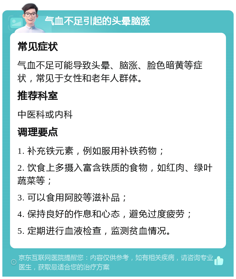 气血不足引起的头晕脑涨 常见症状 气血不足可能导致头晕、脑涨、脸色暗黄等症状，常见于女性和老年人群体。 推荐科室 中医科或内科 调理要点 1. 补充铁元素，例如服用补铁药物； 2. 饮食上多摄入富含铁质的食物，如红肉、绿叶蔬菜等； 3. 可以食用阿胶等滋补品； 4. 保持良好的作息和心态，避免过度疲劳； 5. 定期进行血液检查，监测贫血情况。