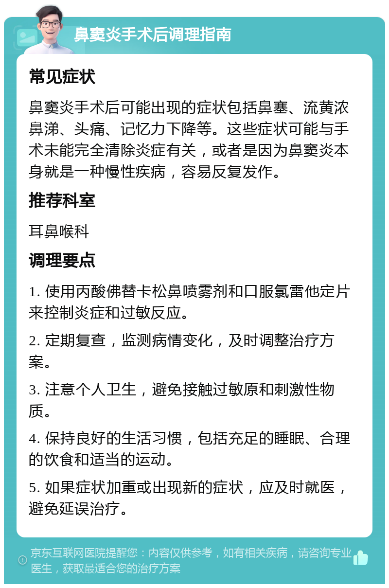 鼻窦炎手术后调理指南 常见症状 鼻窦炎手术后可能出现的症状包括鼻塞、流黄浓鼻涕、头痛、记忆力下降等。这些症状可能与手术未能完全清除炎症有关，或者是因为鼻窦炎本身就是一种慢性疾病，容易反复发作。 推荐科室 耳鼻喉科 调理要点 1. 使用丙酸佛替卡松鼻喷雾剂和口服氯雷他定片来控制炎症和过敏反应。 2. 定期复查，监测病情变化，及时调整治疗方案。 3. 注意个人卫生，避免接触过敏原和刺激性物质。 4. 保持良好的生活习惯，包括充足的睡眠、合理的饮食和适当的运动。 5. 如果症状加重或出现新的症状，应及时就医，避免延误治疗。