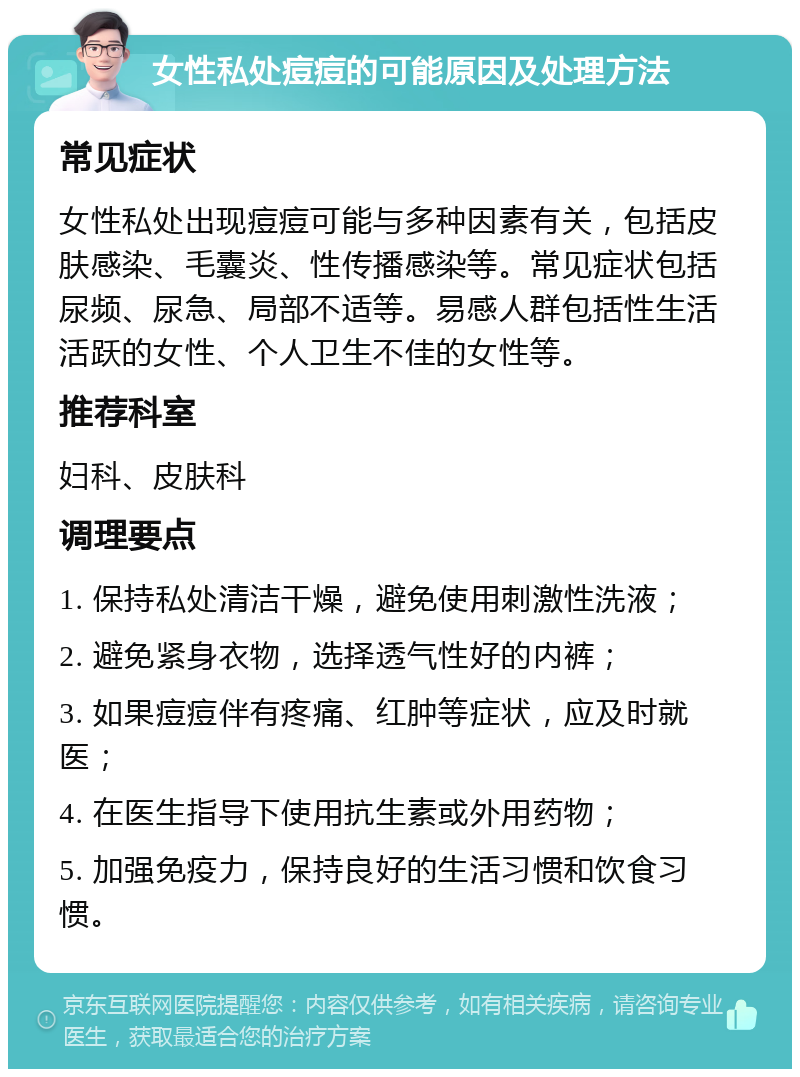 女性私处痘痘的可能原因及处理方法 常见症状 女性私处出现痘痘可能与多种因素有关，包括皮肤感染、毛囊炎、性传播感染等。常见症状包括尿频、尿急、局部不适等。易感人群包括性生活活跃的女性、个人卫生不佳的女性等。 推荐科室 妇科、皮肤科 调理要点 1. 保持私处清洁干燥，避免使用刺激性洗液； 2. 避免紧身衣物，选择透气性好的内裤； 3. 如果痘痘伴有疼痛、红肿等症状，应及时就医； 4. 在医生指导下使用抗生素或外用药物； 5. 加强免疫力，保持良好的生活习惯和饮食习惯。