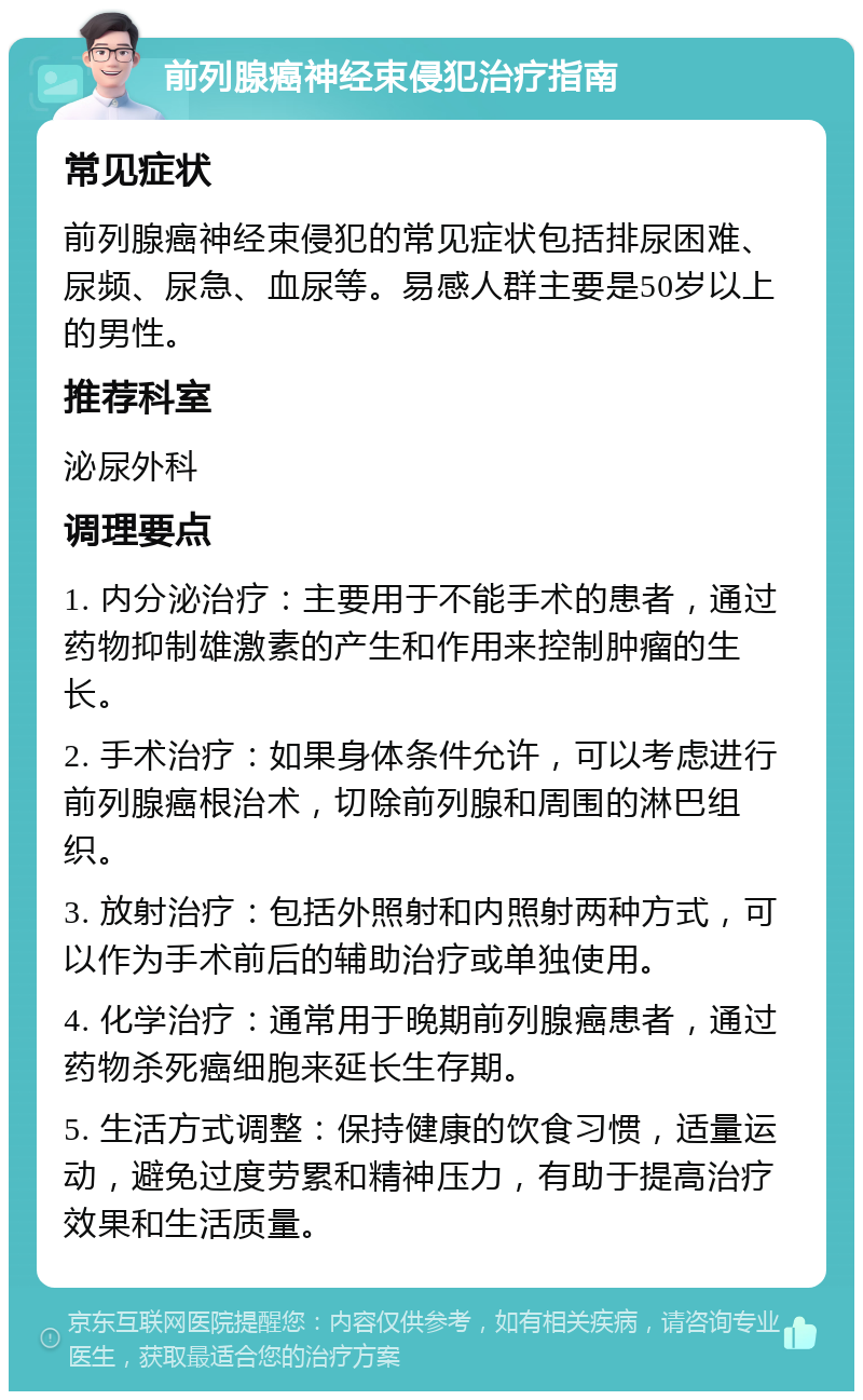 前列腺癌神经束侵犯治疗指南 常见症状 前列腺癌神经束侵犯的常见症状包括排尿困难、尿频、尿急、血尿等。易感人群主要是50岁以上的男性。 推荐科室 泌尿外科 调理要点 1. 内分泌治疗：主要用于不能手术的患者，通过药物抑制雄激素的产生和作用来控制肿瘤的生长。 2. 手术治疗：如果身体条件允许，可以考虑进行前列腺癌根治术，切除前列腺和周围的淋巴组织。 3. 放射治疗：包括外照射和内照射两种方式，可以作为手术前后的辅助治疗或单独使用。 4. 化学治疗：通常用于晚期前列腺癌患者，通过药物杀死癌细胞来延长生存期。 5. 生活方式调整：保持健康的饮食习惯，适量运动，避免过度劳累和精神压力，有助于提高治疗效果和生活质量。