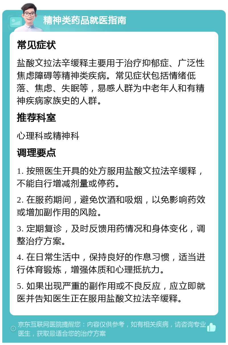 精神类药品就医指南 常见症状 盐酸文拉法辛缓释主要用于治疗抑郁症、广泛性焦虑障碍等精神类疾病。常见症状包括情绪低落、焦虑、失眠等，易感人群为中老年人和有精神疾病家族史的人群。 推荐科室 心理科或精神科 调理要点 1. 按照医生开具的处方服用盐酸文拉法辛缓释，不能自行增减剂量或停药。 2. 在服药期间，避免饮酒和吸烟，以免影响药效或增加副作用的风险。 3. 定期复诊，及时反馈用药情况和身体变化，调整治疗方案。 4. 在日常生活中，保持良好的作息习惯，适当进行体育锻炼，增强体质和心理抵抗力。 5. 如果出现严重的副作用或不良反应，应立即就医并告知医生正在服用盐酸文拉法辛缓释。