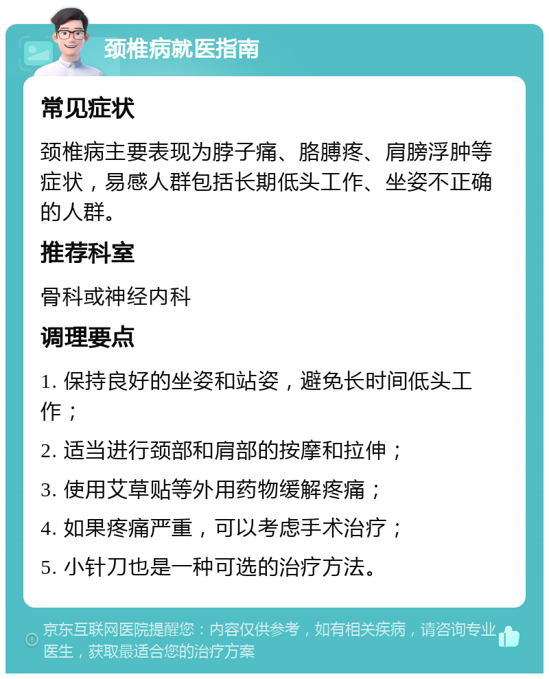 颈椎病就医指南 常见症状 颈椎病主要表现为脖子痛、胳膊疼、肩膀浮肿等症状，易感人群包括长期低头工作、坐姿不正确的人群。 推荐科室 骨科或神经内科 调理要点 1. 保持良好的坐姿和站姿，避免长时间低头工作； 2. 适当进行颈部和肩部的按摩和拉伸； 3. 使用艾草贴等外用药物缓解疼痛； 4. 如果疼痛严重，可以考虑手术治疗； 5. 小针刀也是一种可选的治疗方法。