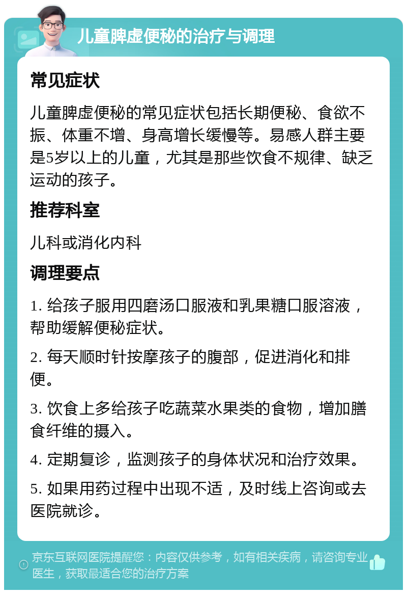 儿童脾虚便秘的治疗与调理 常见症状 儿童脾虚便秘的常见症状包括长期便秘、食欲不振、体重不增、身高增长缓慢等。易感人群主要是5岁以上的儿童，尤其是那些饮食不规律、缺乏运动的孩子。 推荐科室 儿科或消化内科 调理要点 1. 给孩子服用四磨汤口服液和乳果糖口服溶液，帮助缓解便秘症状。 2. 每天顺时针按摩孩子的腹部，促进消化和排便。 3. 饮食上多给孩子吃蔬菜水果类的食物，增加膳食纤维的摄入。 4. 定期复诊，监测孩子的身体状况和治疗效果。 5. 如果用药过程中出现不适，及时线上咨询或去医院就诊。