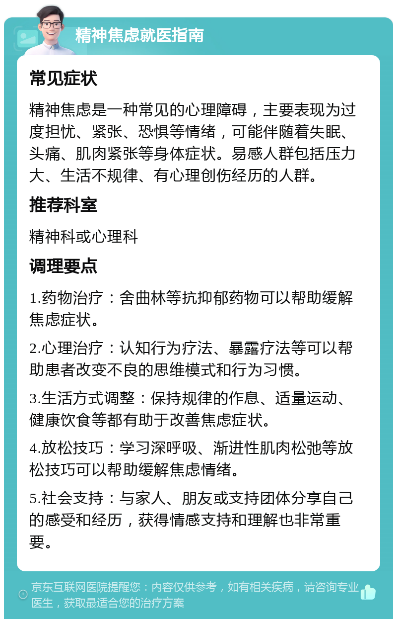 精神焦虑就医指南 常见症状 精神焦虑是一种常见的心理障碍，主要表现为过度担忧、紧张、恐惧等情绪，可能伴随着失眠、头痛、肌肉紧张等身体症状。易感人群包括压力大、生活不规律、有心理创伤经历的人群。 推荐科室 精神科或心理科 调理要点 1.药物治疗：舍曲林等抗抑郁药物可以帮助缓解焦虑症状。 2.心理治疗：认知行为疗法、暴露疗法等可以帮助患者改变不良的思维模式和行为习惯。 3.生活方式调整：保持规律的作息、适量运动、健康饮食等都有助于改善焦虑症状。 4.放松技巧：学习深呼吸、渐进性肌肉松弛等放松技巧可以帮助缓解焦虑情绪。 5.社会支持：与家人、朋友或支持团体分享自己的感受和经历，获得情感支持和理解也非常重要。