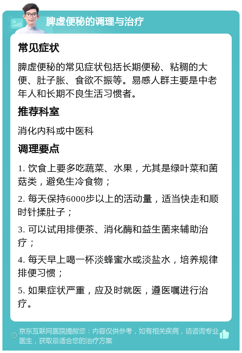 脾虚便秘的调理与治疗 常见症状 脾虚便秘的常见症状包括长期便秘、粘稠的大便、肚子胀、食欲不振等。易感人群主要是中老年人和长期不良生活习惯者。 推荐科室 消化内科或中医科 调理要点 1. 饮食上要多吃蔬菜、水果，尤其是绿叶菜和菌菇类，避免生冷食物； 2. 每天保持6000步以上的活动量，适当快走和顺时针揉肚子； 3. 可以试用排便茶、消化酶和益生菌来辅助治疗； 4. 每天早上喝一杯淡蜂蜜水或淡盐水，培养规律排便习惯； 5. 如果症状严重，应及时就医，遵医嘱进行治疗。