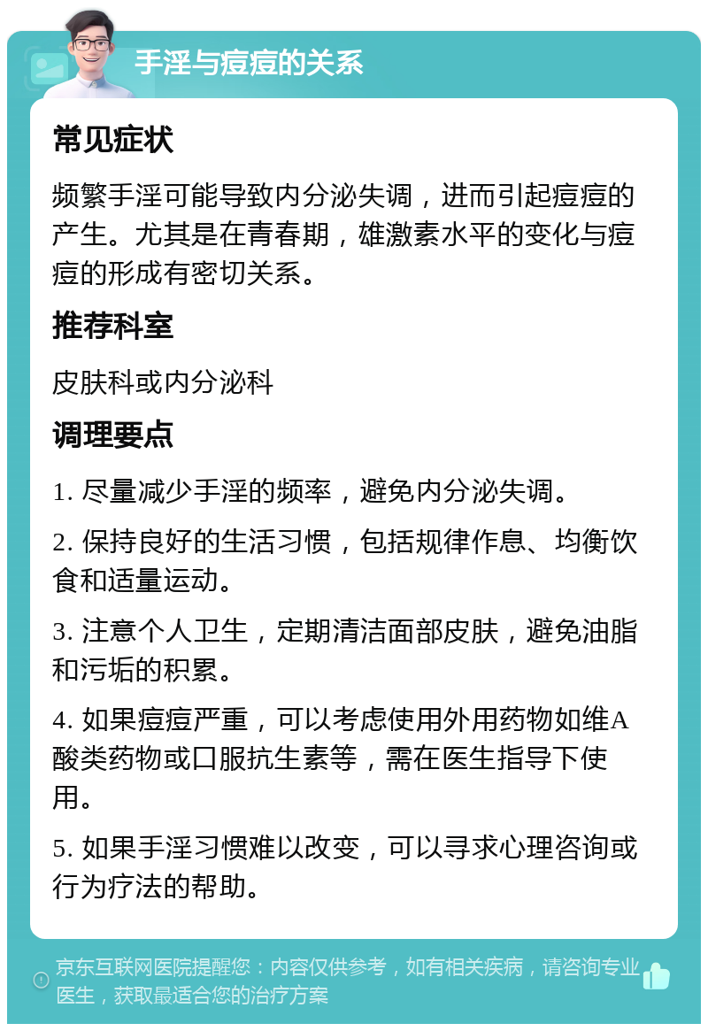 手淫与痘痘的关系 常见症状 频繁手淫可能导致内分泌失调，进而引起痘痘的产生。尤其是在青春期，雄激素水平的变化与痘痘的形成有密切关系。 推荐科室 皮肤科或内分泌科 调理要点 1. 尽量减少手淫的频率，避免内分泌失调。 2. 保持良好的生活习惯，包括规律作息、均衡饮食和适量运动。 3. 注意个人卫生，定期清洁面部皮肤，避免油脂和污垢的积累。 4. 如果痘痘严重，可以考虑使用外用药物如维A酸类药物或口服抗生素等，需在医生指导下使用。 5. 如果手淫习惯难以改变，可以寻求心理咨询或行为疗法的帮助。