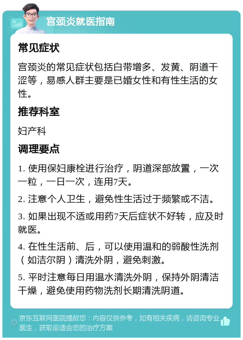 宫颈炎就医指南 常见症状 宫颈炎的常见症状包括白带增多、发黄、阴道干涩等，易感人群主要是已婚女性和有性生活的女性。 推荐科室 妇产科 调理要点 1. 使用保妇康栓进行治疗，阴道深部放置，一次一粒，一日一次，连用7天。 2. 注意个人卫生，避免性生活过于频繁或不洁。 3. 如果出现不适或用药7天后症状不好转，应及时就医。 4. 在性生活前、后，可以使用温和的弱酸性洗剂（如洁尔阴）清洗外阴，避免刺激。 5. 平时注意每日用温水清洗外阴，保持外阴清洁干燥，避免使用药物洗剂长期清洗阴道。