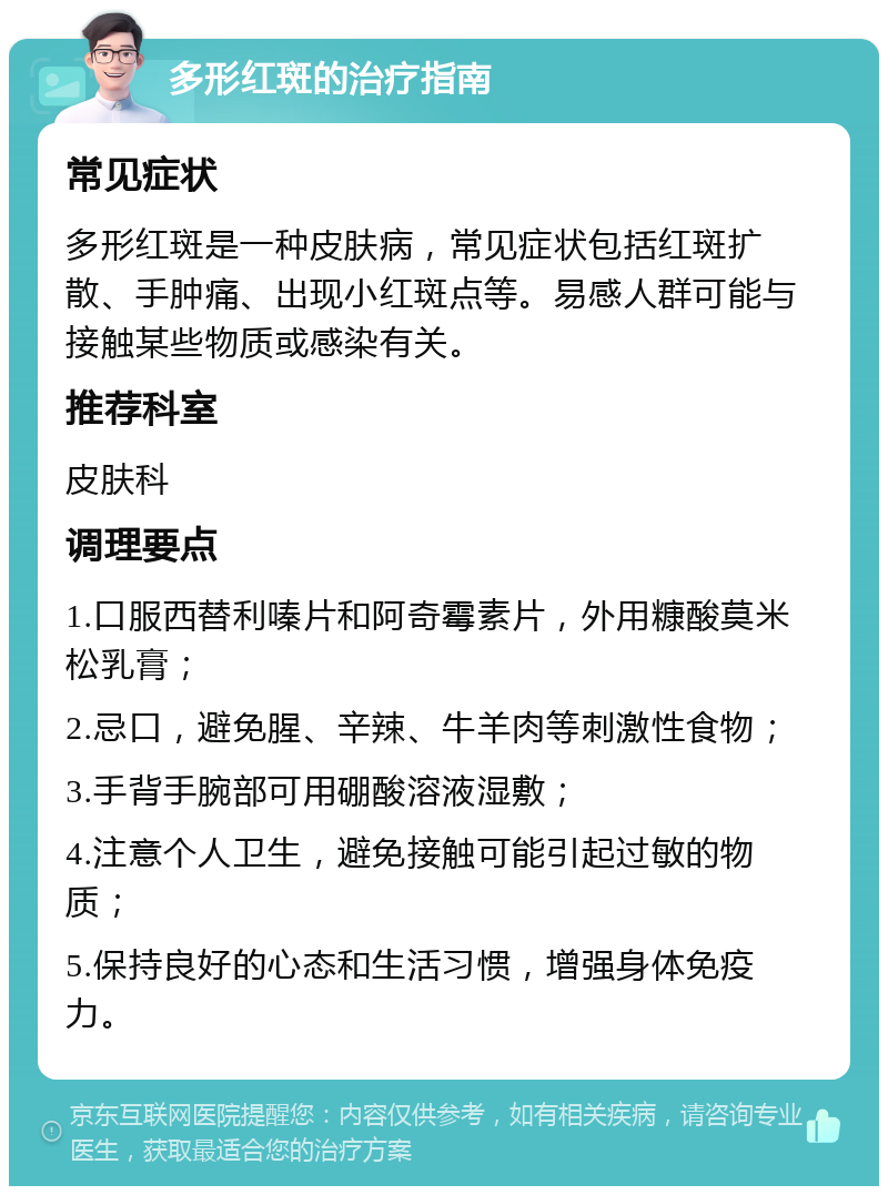 多形红斑的治疗指南 常见症状 多形红斑是一种皮肤病，常见症状包括红斑扩散、手肿痛、出现小红斑点等。易感人群可能与接触某些物质或感染有关。 推荐科室 皮肤科 调理要点 1.口服西替利嗪片和阿奇霉素片，外用糠酸莫米松乳膏； 2.忌口，避免腥、辛辣、牛羊肉等刺激性食物； 3.手背手腕部可用硼酸溶液湿敷； 4.注意个人卫生，避免接触可能引起过敏的物质； 5.保持良好的心态和生活习惯，增强身体免疫力。