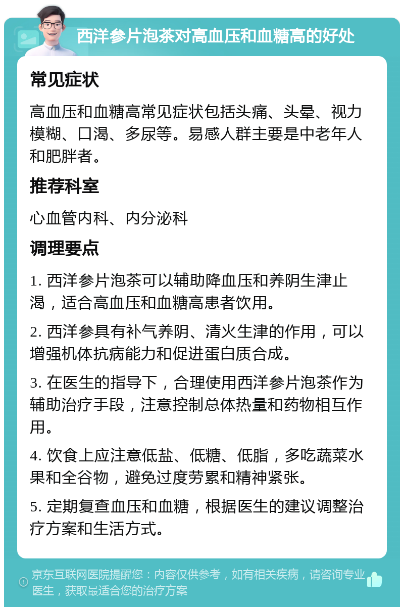 西洋参片泡茶对高血压和血糖高的好处 常见症状 高血压和血糖高常见症状包括头痛、头晕、视力模糊、口渴、多尿等。易感人群主要是中老年人和肥胖者。 推荐科室 心血管内科、内分泌科 调理要点 1. 西洋参片泡茶可以辅助降血压和养阴生津止渴，适合高血压和血糖高患者饮用。 2. 西洋参具有补气养阴、清火生津的作用，可以增强机体抗病能力和促进蛋白质合成。 3. 在医生的指导下，合理使用西洋参片泡茶作为辅助治疗手段，注意控制总体热量和药物相互作用。 4. 饮食上应注意低盐、低糖、低脂，多吃蔬菜水果和全谷物，避免过度劳累和精神紧张。 5. 定期复查血压和血糖，根据医生的建议调整治疗方案和生活方式。