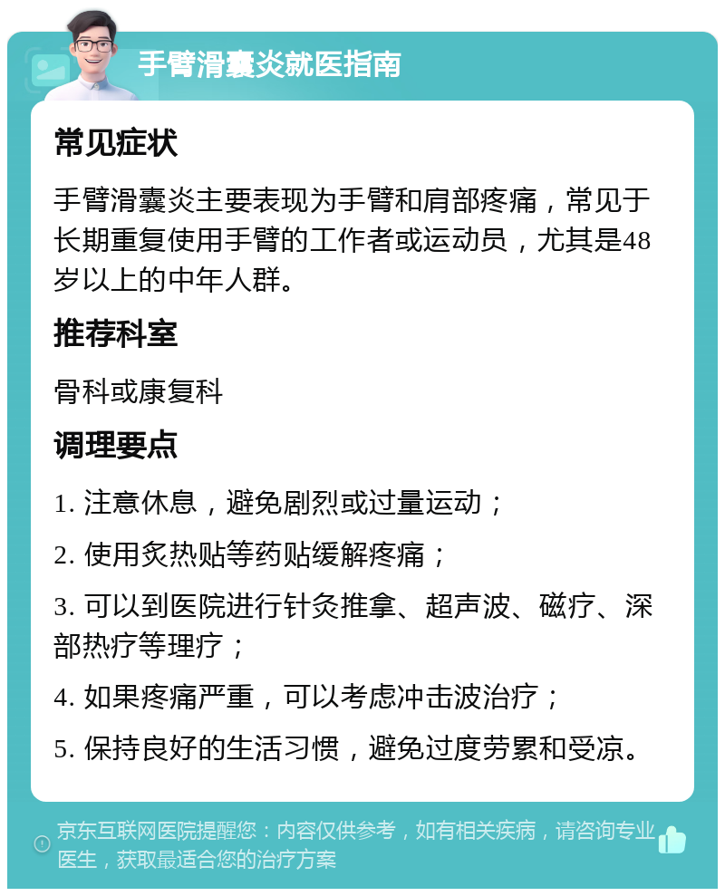 手臂滑囊炎就医指南 常见症状 手臂滑囊炎主要表现为手臂和肩部疼痛，常见于长期重复使用手臂的工作者或运动员，尤其是48岁以上的中年人群。 推荐科室 骨科或康复科 调理要点 1. 注意休息，避免剧烈或过量运动； 2. 使用炙热贴等药贴缓解疼痛； 3. 可以到医院进行针灸推拿、超声波、磁疗、深部热疗等理疗； 4. 如果疼痛严重，可以考虑冲击波治疗； 5. 保持良好的生活习惯，避免过度劳累和受凉。