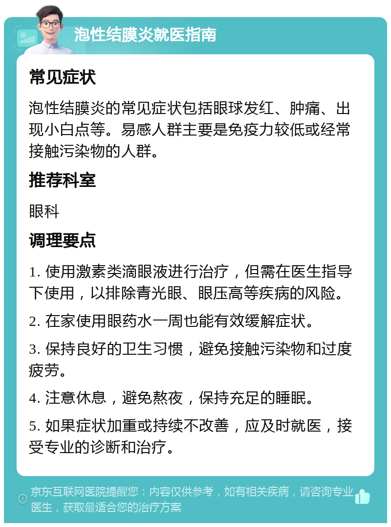 泡性结膜炎就医指南 常见症状 泡性结膜炎的常见症状包括眼球发红、肿痛、出现小白点等。易感人群主要是免疫力较低或经常接触污染物的人群。 推荐科室 眼科 调理要点 1. 使用激素类滴眼液进行治疗，但需在医生指导下使用，以排除青光眼、眼压高等疾病的风险。 2. 在家使用眼药水一周也能有效缓解症状。 3. 保持良好的卫生习惯，避免接触污染物和过度疲劳。 4. 注意休息，避免熬夜，保持充足的睡眠。 5. 如果症状加重或持续不改善，应及时就医，接受专业的诊断和治疗。