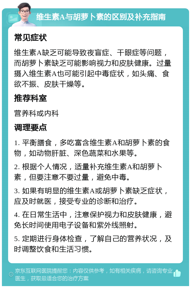 维生素A与胡萝卜素的区别及补充指南 常见症状 维生素A缺乏可能导致夜盲症、干眼症等问题，而胡萝卜素缺乏可能影响视力和皮肤健康。过量摄入维生素A也可能引起中毒症状，如头痛、食欲不振、皮肤干燥等。 推荐科室 营养科或内科 调理要点 1. 平衡膳食，多吃富含维生素A和胡萝卜素的食物，如动物肝脏、深色蔬菜和水果等。 2. 根据个人情况，适量补充维生素A和胡萝卜素，但要注意不要过量，避免中毒。 3. 如果有明显的维生素A或胡萝卜素缺乏症状，应及时就医，接受专业的诊断和治疗。 4. 在日常生活中，注意保护视力和皮肤健康，避免长时间使用电子设备和紫外线照射。 5. 定期进行身体检查，了解自己的营养状况，及时调整饮食和生活习惯。