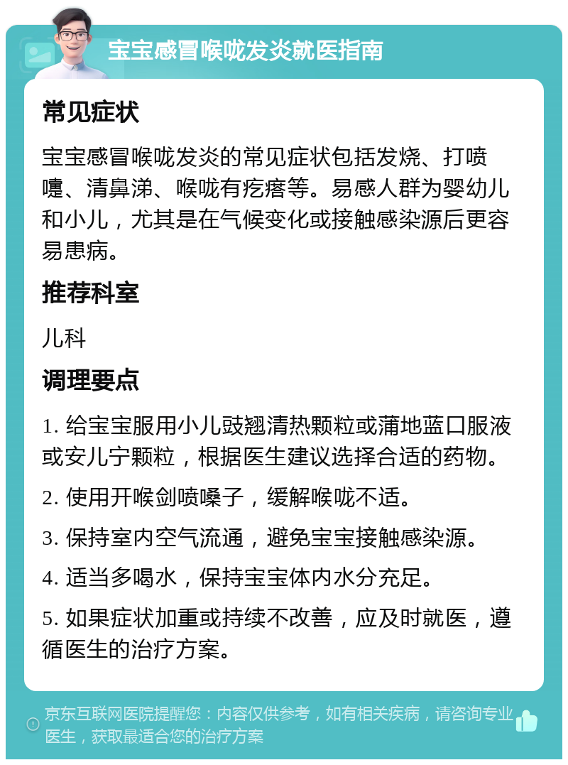 宝宝感冒喉咙发炎就医指南 常见症状 宝宝感冒喉咙发炎的常见症状包括发烧、打喷嚏、清鼻涕、喉咙有疙瘩等。易感人群为婴幼儿和小儿，尤其是在气候变化或接触感染源后更容易患病。 推荐科室 儿科 调理要点 1. 给宝宝服用小儿豉翘清热颗粒或蒲地蓝口服液或安儿宁颗粒，根据医生建议选择合适的药物。 2. 使用开喉剑喷嗓子，缓解喉咙不适。 3. 保持室内空气流通，避免宝宝接触感染源。 4. 适当多喝水，保持宝宝体内水分充足。 5. 如果症状加重或持续不改善，应及时就医，遵循医生的治疗方案。