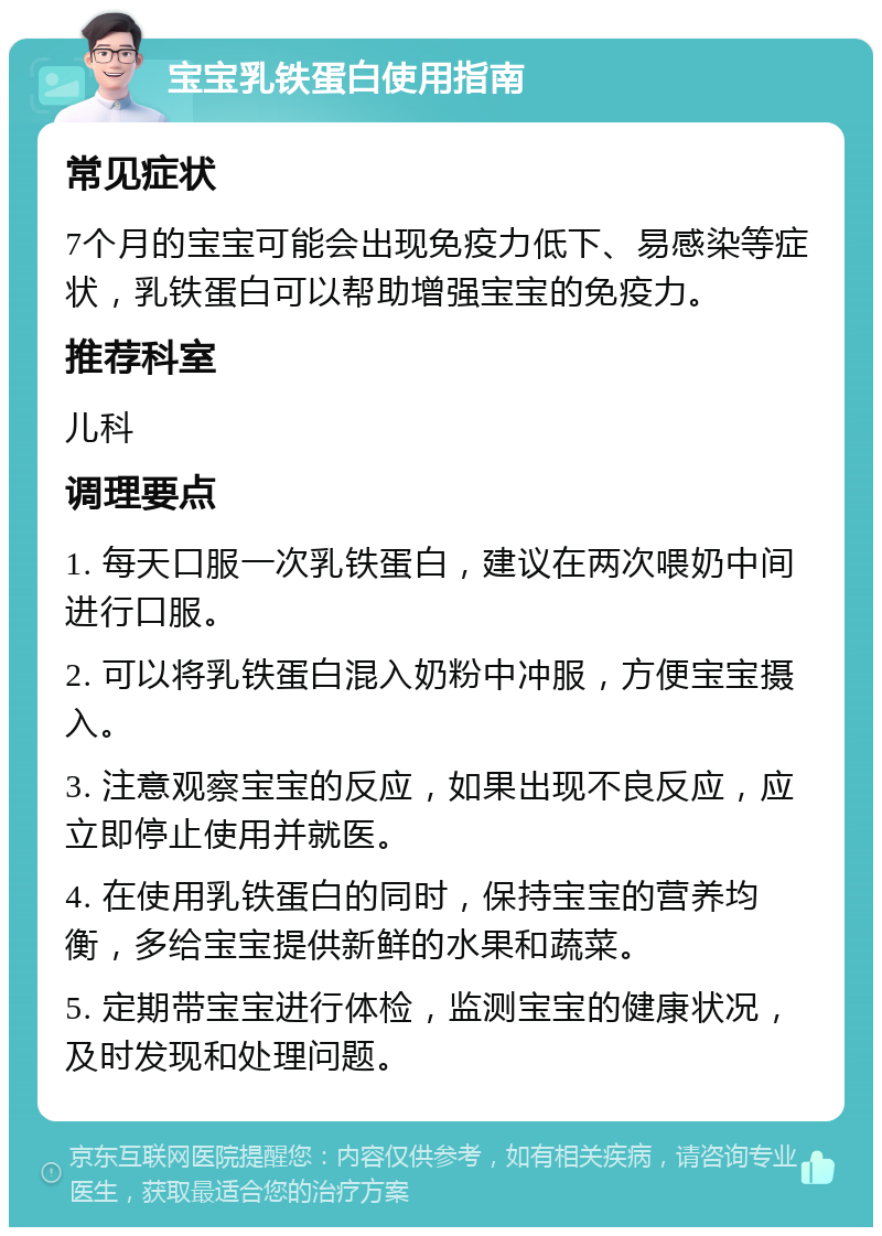 宝宝乳铁蛋白使用指南 常见症状 7个月的宝宝可能会出现免疫力低下、易感染等症状，乳铁蛋白可以帮助增强宝宝的免疫力。 推荐科室 儿科 调理要点 1. 每天口服一次乳铁蛋白，建议在两次喂奶中间进行口服。 2. 可以将乳铁蛋白混入奶粉中冲服，方便宝宝摄入。 3. 注意观察宝宝的反应，如果出现不良反应，应立即停止使用并就医。 4. 在使用乳铁蛋白的同时，保持宝宝的营养均衡，多给宝宝提供新鲜的水果和蔬菜。 5. 定期带宝宝进行体检，监测宝宝的健康状况，及时发现和处理问题。