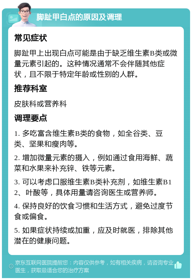 脚趾甲白点的原因及调理 常见症状 脚趾甲上出现白点可能是由于缺乏维生素B类或微量元素引起的。这种情况通常不会伴随其他症状，且不限于特定年龄或性别的人群。 推荐科室 皮肤科或营养科 调理要点 1. 多吃富含维生素B类的食物，如全谷类、豆类、坚果和瘦肉等。 2. 增加微量元素的摄入，例如通过食用海鲜、蔬菜和水果来补充锌、铁等元素。 3. 可以考虑口服维生素B类补充剂，如维生素B12、叶酸等，具体用量请咨询医生或营养师。 4. 保持良好的饮食习惯和生活方式，避免过度节食或偏食。 5. 如果症状持续或加重，应及时就医，排除其他潜在的健康问题。