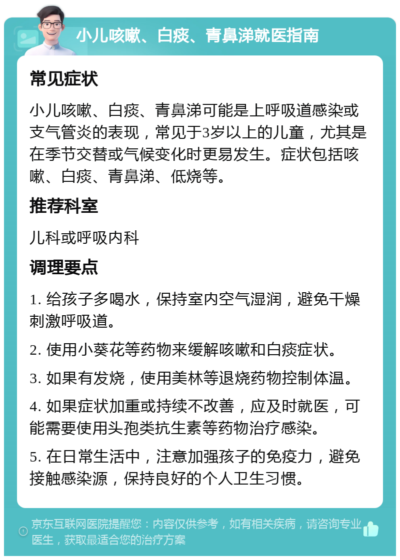 小儿咳嗽、白痰、青鼻涕就医指南 常见症状 小儿咳嗽、白痰、青鼻涕可能是上呼吸道感染或支气管炎的表现，常见于3岁以上的儿童，尤其是在季节交替或气候变化时更易发生。症状包括咳嗽、白痰、青鼻涕、低烧等。 推荐科室 儿科或呼吸内科 调理要点 1. 给孩子多喝水，保持室内空气湿润，避免干燥刺激呼吸道。 2. 使用小葵花等药物来缓解咳嗽和白痰症状。 3. 如果有发烧，使用美林等退烧药物控制体温。 4. 如果症状加重或持续不改善，应及时就医，可能需要使用头孢类抗生素等药物治疗感染。 5. 在日常生活中，注意加强孩子的免疫力，避免接触感染源，保持良好的个人卫生习惯。