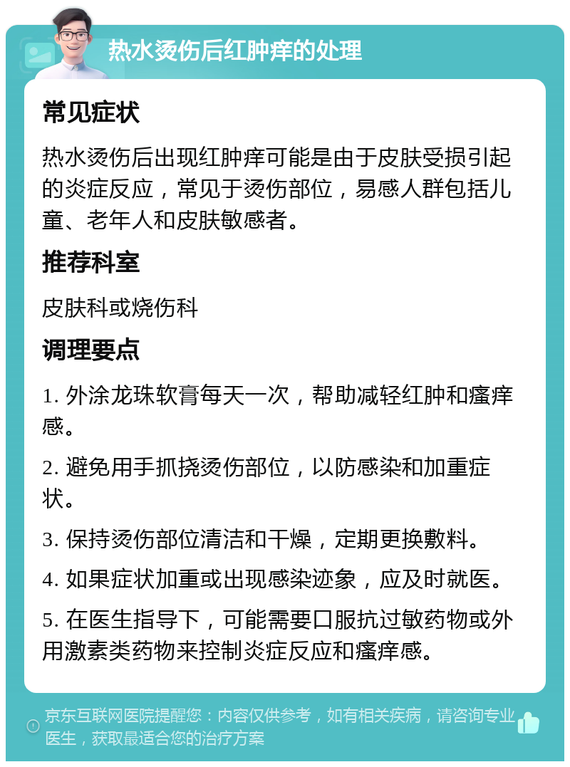 热水烫伤后红肿痒的处理 常见症状 热水烫伤后出现红肿痒可能是由于皮肤受损引起的炎症反应，常见于烫伤部位，易感人群包括儿童、老年人和皮肤敏感者。 推荐科室 皮肤科或烧伤科 调理要点 1. 外涂龙珠软膏每天一次，帮助减轻红肿和瘙痒感。 2. 避免用手抓挠烫伤部位，以防感染和加重症状。 3. 保持烫伤部位清洁和干燥，定期更换敷料。 4. 如果症状加重或出现感染迹象，应及时就医。 5. 在医生指导下，可能需要口服抗过敏药物或外用激素类药物来控制炎症反应和瘙痒感。