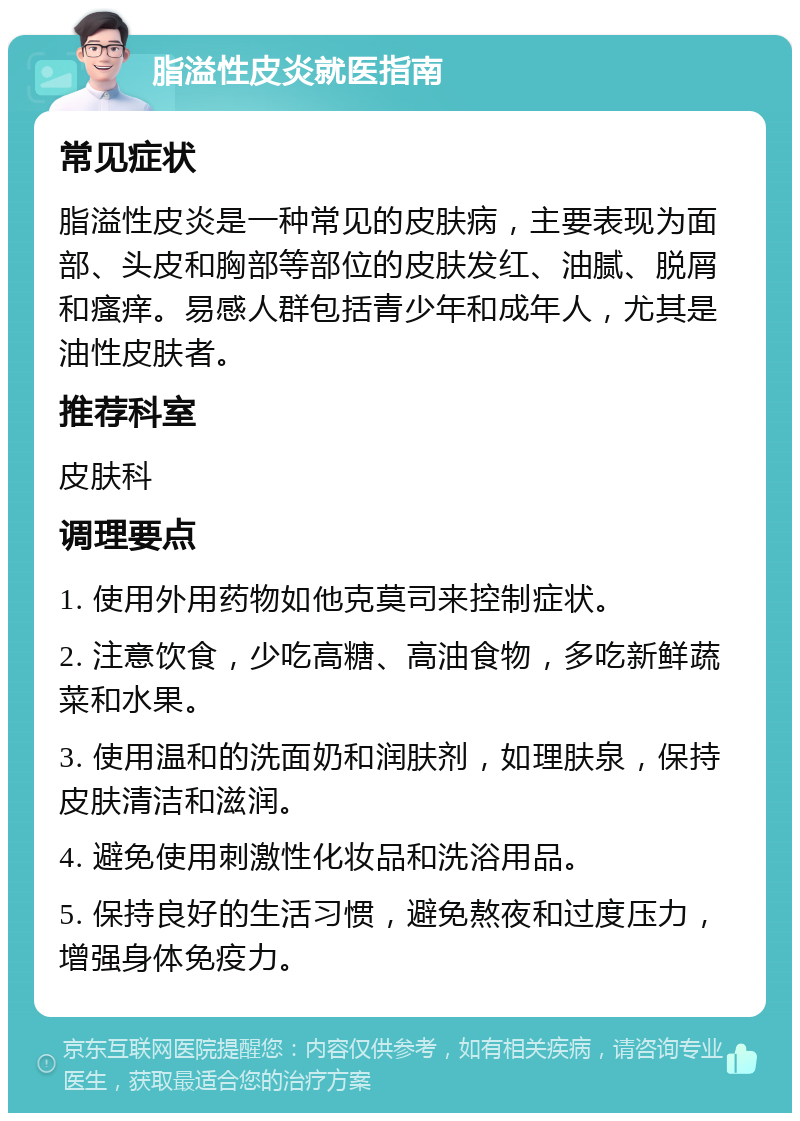 脂溢性皮炎就医指南 常见症状 脂溢性皮炎是一种常见的皮肤病，主要表现为面部、头皮和胸部等部位的皮肤发红、油腻、脱屑和瘙痒。易感人群包括青少年和成年人，尤其是油性皮肤者。 推荐科室 皮肤科 调理要点 1. 使用外用药物如他克莫司来控制症状。 2. 注意饮食，少吃高糖、高油食物，多吃新鲜蔬菜和水果。 3. 使用温和的洗面奶和润肤剂，如理肤泉，保持皮肤清洁和滋润。 4. 避免使用刺激性化妆品和洗浴用品。 5. 保持良好的生活习惯，避免熬夜和过度压力，增强身体免疫力。