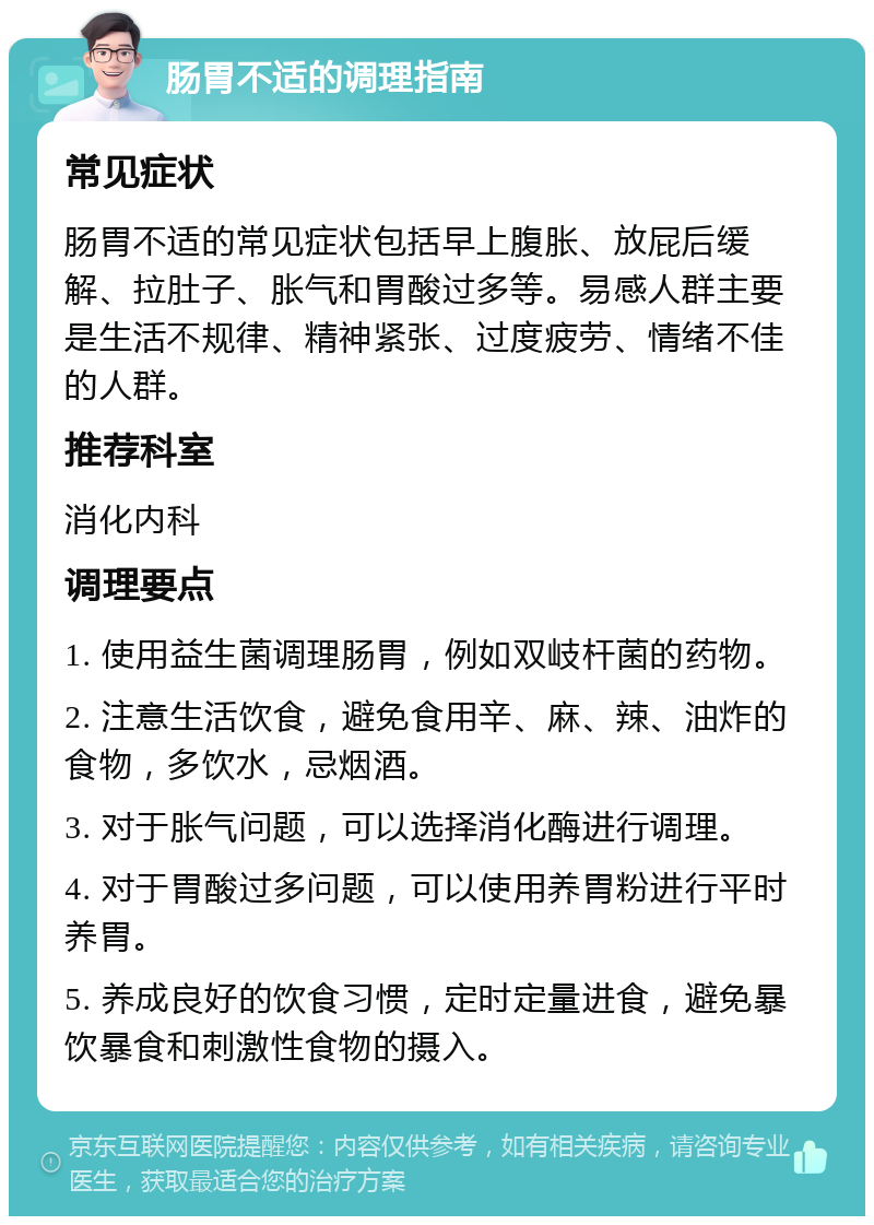 肠胃不适的调理指南 常见症状 肠胃不适的常见症状包括早上腹胀、放屁后缓解、拉肚子、胀气和胃酸过多等。易感人群主要是生活不规律、精神紧张、过度疲劳、情绪不佳的人群。 推荐科室 消化内科 调理要点 1. 使用益生菌调理肠胃，例如双岐杆菌的药物。 2. 注意生活饮食，避免食用辛、麻、辣、油炸的食物，多饮水，忌烟酒。 3. 对于胀气问题，可以选择消化酶进行调理。 4. 对于胃酸过多问题，可以使用养胃粉进行平时养胃。 5. 养成良好的饮食习惯，定时定量进食，避免暴饮暴食和刺激性食物的摄入。