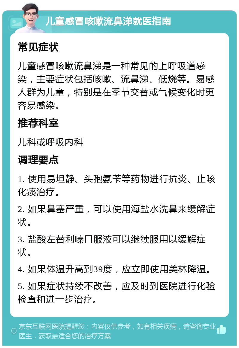 儿童感冒咳嗽流鼻涕就医指南 常见症状 儿童感冒咳嗽流鼻涕是一种常见的上呼吸道感染，主要症状包括咳嗽、流鼻涕、低烧等。易感人群为儿童，特别是在季节交替或气候变化时更容易感染。 推荐科室 儿科或呼吸内科 调理要点 1. 使用易坦静、头孢氨苄等药物进行抗炎、止咳化痰治疗。 2. 如果鼻塞严重，可以使用海盐水洗鼻来缓解症状。 3. 盐酸左替利嗪口服液可以继续服用以缓解症状。 4. 如果体温升高到39度，应立即使用美林降温。 5. 如果症状持续不改善，应及时到医院进行化验检查和进一步治疗。