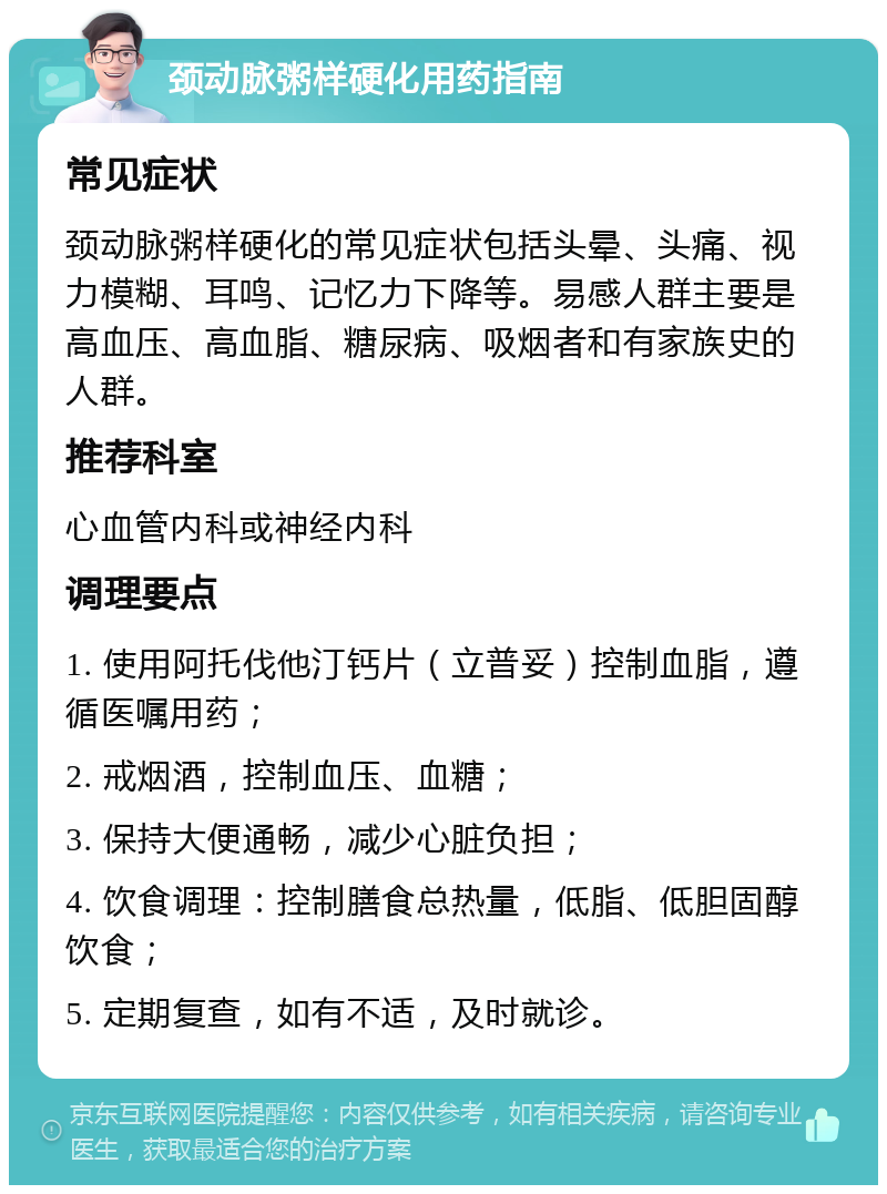 颈动脉粥样硬化用药指南 常见症状 颈动脉粥样硬化的常见症状包括头晕、头痛、视力模糊、耳鸣、记忆力下降等。易感人群主要是高血压、高血脂、糖尿病、吸烟者和有家族史的人群。 推荐科室 心血管内科或神经内科 调理要点 1. 使用阿托伐他汀钙片（立普妥）控制血脂，遵循医嘱用药； 2. 戒烟酒，控制血压、血糖； 3. 保持大便通畅，减少心脏负担； 4. 饮食调理：控制膳食总热量，低脂、低胆固醇饮食； 5. 定期复查，如有不适，及时就诊。