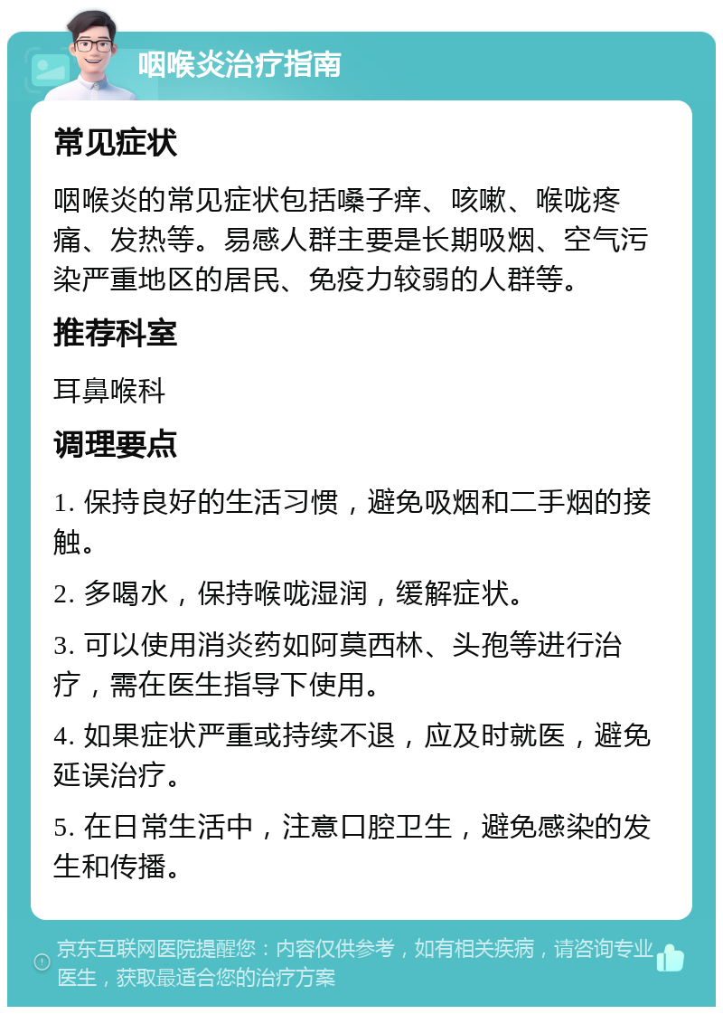 咽喉炎治疗指南 常见症状 咽喉炎的常见症状包括嗓子痒、咳嗽、喉咙疼痛、发热等。易感人群主要是长期吸烟、空气污染严重地区的居民、免疫力较弱的人群等。 推荐科室 耳鼻喉科 调理要点 1. 保持良好的生活习惯，避免吸烟和二手烟的接触。 2. 多喝水，保持喉咙湿润，缓解症状。 3. 可以使用消炎药如阿莫西林、头孢等进行治疗，需在医生指导下使用。 4. 如果症状严重或持续不退，应及时就医，避免延误治疗。 5. 在日常生活中，注意口腔卫生，避免感染的发生和传播。