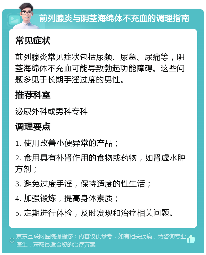 前列腺炎与阴茎海绵体不充血的调理指南 常见症状 前列腺炎常见症状包括尿频、尿急、尿痛等，阴茎海绵体不充血可能导致勃起功能障碍。这些问题多见于长期手淫过度的男性。 推荐科室 泌尿外科或男科专科 调理要点 1. 使用改善小便异常的产品； 2. 食用具有补肾作用的食物或药物，如肾虚水肿方剂； 3. 避免过度手淫，保持适度的性生活； 4. 加强锻炼，提高身体素质； 5. 定期进行体检，及时发现和治疗相关问题。