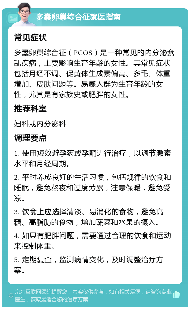 多囊卵巢综合征就医指南 常见症状 多囊卵巢综合征（PCOS）是一种常见的内分泌紊乱疾病，主要影响生育年龄的女性。其常见症状包括月经不调、促黄体生成素偏高、多毛、体重增加、皮肤问题等。易感人群为生育年龄的女性，尤其是有家族史或肥胖的女性。 推荐科室 妇科或内分泌科 调理要点 1. 使用短效避孕药或孕酮进行治疗，以调节激素水平和月经周期。 2. 平时养成良好的生活习惯，包括规律的饮食和睡眠，避免熬夜和过度劳累，注意保暖，避免受凉。 3. 饮食上应选择清淡、易消化的食物，避免高糖、高脂肪的食物，增加蔬菜和水果的摄入。 4. 如果有肥胖问题，需要通过合理的饮食和运动来控制体重。 5. 定期复查，监测病情变化，及时调整治疗方案。