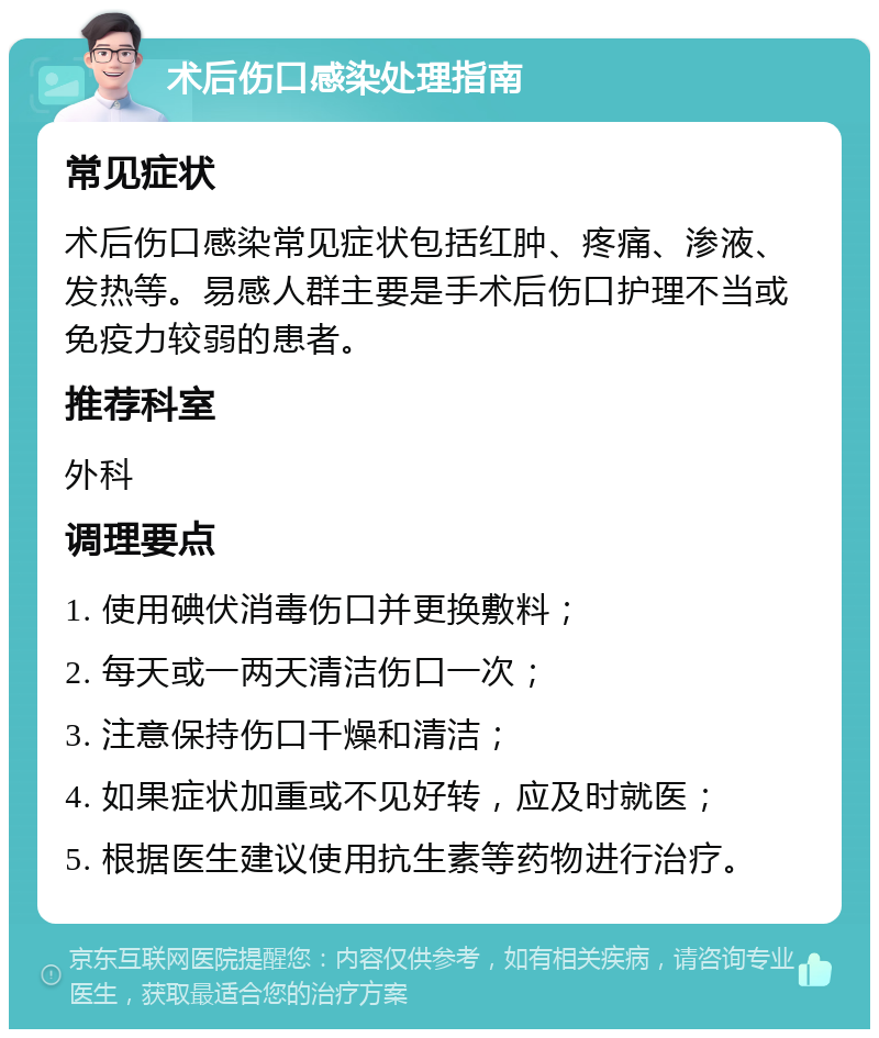 术后伤口感染处理指南 常见症状 术后伤口感染常见症状包括红肿、疼痛、渗液、发热等。易感人群主要是手术后伤口护理不当或免疫力较弱的患者。 推荐科室 外科 调理要点 1. 使用碘伏消毒伤口并更换敷料； 2. 每天或一两天清洁伤口一次； 3. 注意保持伤口干燥和清洁； 4. 如果症状加重或不见好转，应及时就医； 5. 根据医生建议使用抗生素等药物进行治疗。