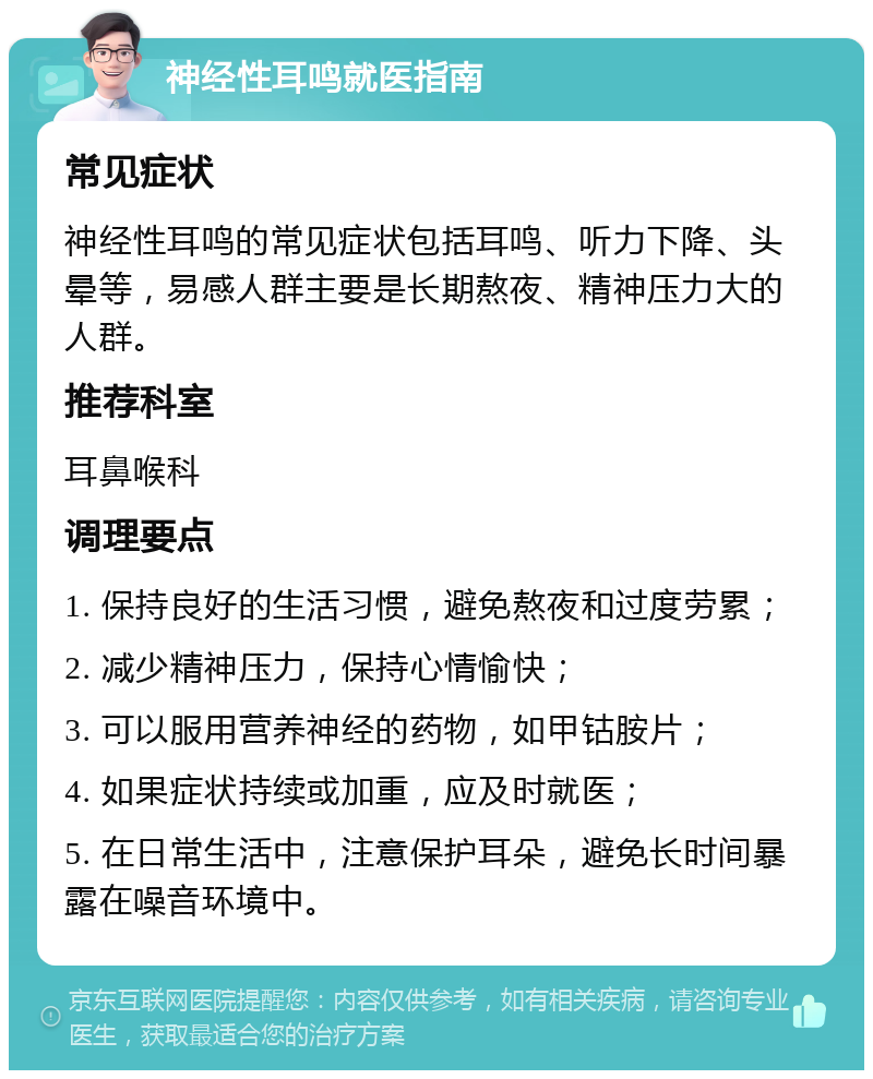 神经性耳鸣就医指南 常见症状 神经性耳鸣的常见症状包括耳鸣、听力下降、头晕等，易感人群主要是长期熬夜、精神压力大的人群。 推荐科室 耳鼻喉科 调理要点 1. 保持良好的生活习惯，避免熬夜和过度劳累； 2. 减少精神压力，保持心情愉快； 3. 可以服用营养神经的药物，如甲钴胺片； 4. 如果症状持续或加重，应及时就医； 5. 在日常生活中，注意保护耳朵，避免长时间暴露在噪音环境中。