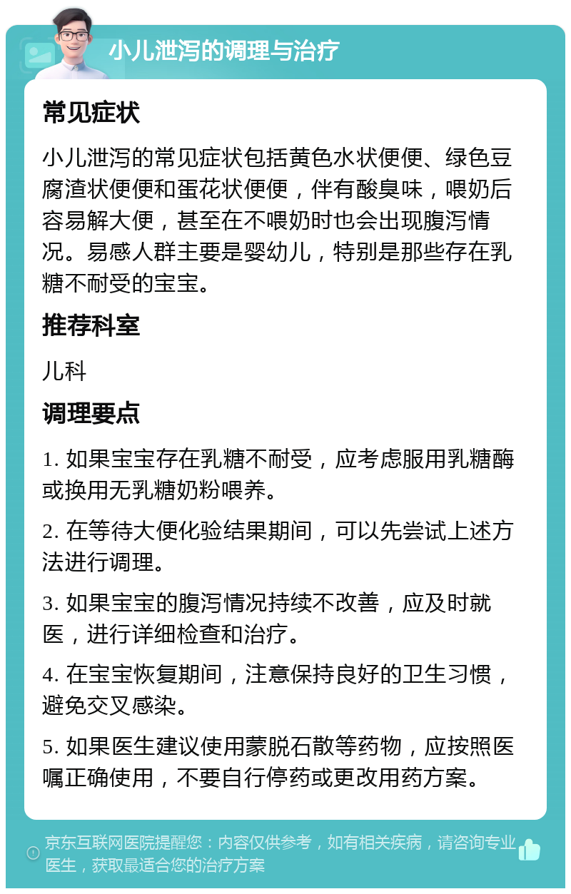 小儿泄泻的调理与治疗 常见症状 小儿泄泻的常见症状包括黄色水状便便、绿色豆腐渣状便便和蛋花状便便，伴有酸臭味，喂奶后容易解大便，甚至在不喂奶时也会出现腹泻情况。易感人群主要是婴幼儿，特别是那些存在乳糖不耐受的宝宝。 推荐科室 儿科 调理要点 1. 如果宝宝存在乳糖不耐受，应考虑服用乳糖酶或换用无乳糖奶粉喂养。 2. 在等待大便化验结果期间，可以先尝试上述方法进行调理。 3. 如果宝宝的腹泻情况持续不改善，应及时就医，进行详细检查和治疗。 4. 在宝宝恢复期间，注意保持良好的卫生习惯，避免交叉感染。 5. 如果医生建议使用蒙脱石散等药物，应按照医嘱正确使用，不要自行停药或更改用药方案。