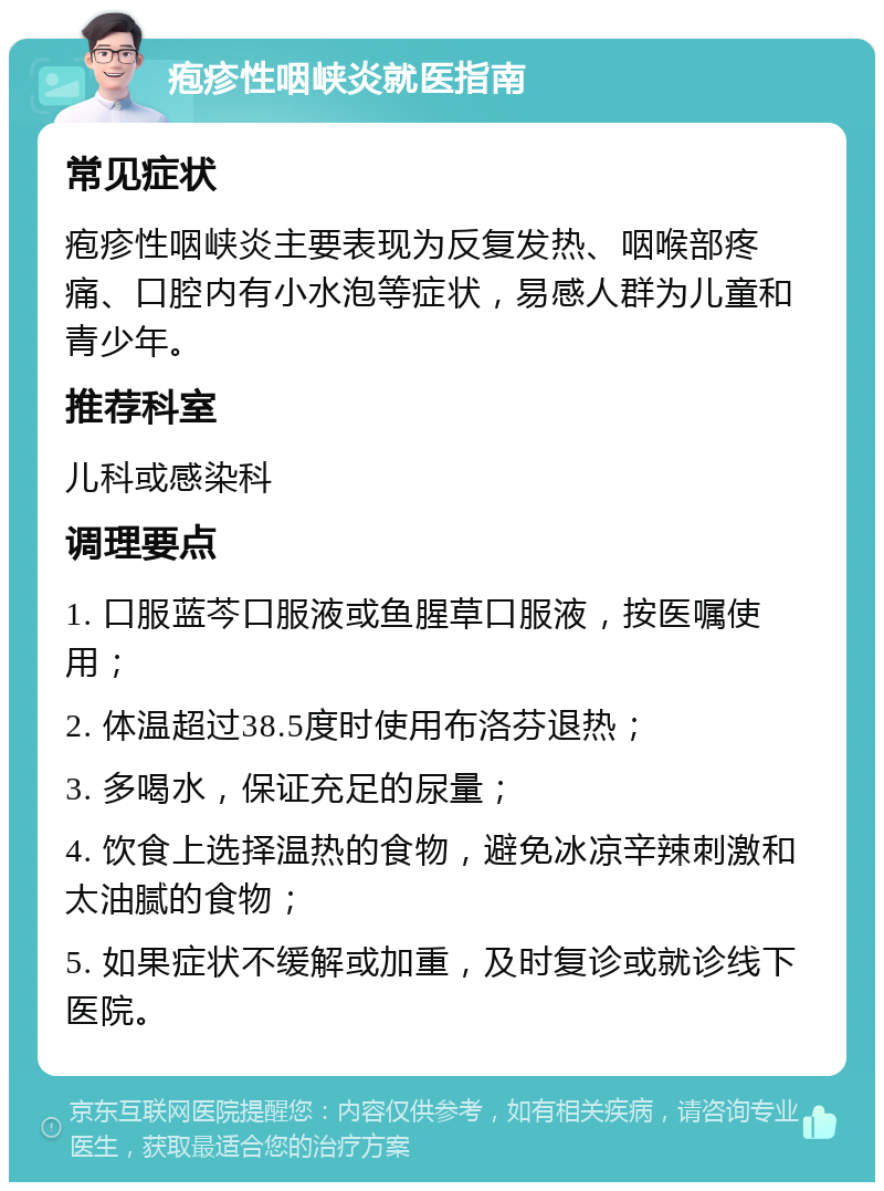 疱疹性咽峡炎就医指南 常见症状 疱疹性咽峡炎主要表现为反复发热、咽喉部疼痛、口腔内有小水泡等症状，易感人群为儿童和青少年。 推荐科室 儿科或感染科 调理要点 1. 口服蓝芩口服液或鱼腥草口服液，按医嘱使用； 2. 体温超过38.5度时使用布洛芬退热； 3. 多喝水，保证充足的尿量； 4. 饮食上选择温热的食物，避免冰凉辛辣刺激和太油腻的食物； 5. 如果症状不缓解或加重，及时复诊或就诊线下医院。