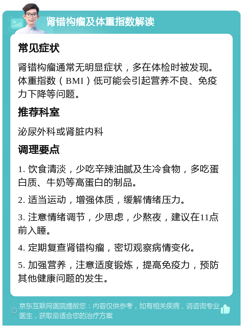 肾错构瘤及体重指数解读 常见症状 肾错构瘤通常无明显症状，多在体检时被发现。体重指数（BMI）低可能会引起营养不良、免疫力下降等问题。 推荐科室 泌尿外科或肾脏内科 调理要点 1. 饮食清淡，少吃辛辣油腻及生冷食物，多吃蛋白质、牛奶等高蛋白的制品。 2. 适当运动，增强体质，缓解情绪压力。 3. 注意情绪调节，少思虑，少熬夜，建议在11点前入睡。 4. 定期复查肾错构瘤，密切观察病情变化。 5. 加强营养，注意适度锻炼，提高免疫力，预防其他健康问题的发生。