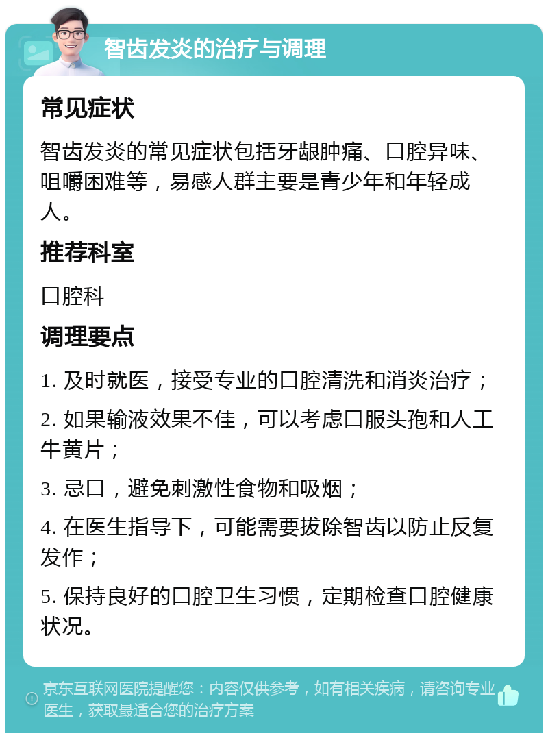 智齿发炎的治疗与调理 常见症状 智齿发炎的常见症状包括牙龈肿痛、口腔异味、咀嚼困难等，易感人群主要是青少年和年轻成人。 推荐科室 口腔科 调理要点 1. 及时就医，接受专业的口腔清洗和消炎治疗； 2. 如果输液效果不佳，可以考虑口服头孢和人工牛黄片； 3. 忌口，避免刺激性食物和吸烟； 4. 在医生指导下，可能需要拔除智齿以防止反复发作； 5. 保持良好的口腔卫生习惯，定期检查口腔健康状况。