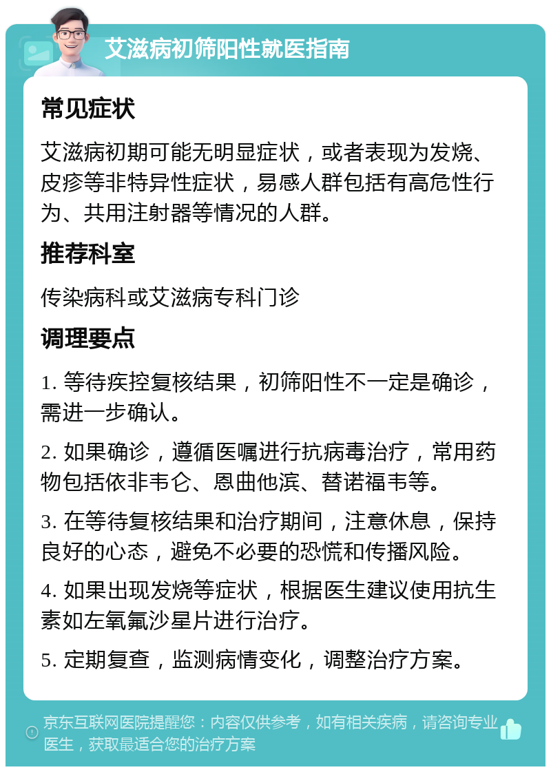 艾滋病初筛阳性就医指南 常见症状 艾滋病初期可能无明显症状，或者表现为发烧、皮疹等非特异性症状，易感人群包括有高危性行为、共用注射器等情况的人群。 推荐科室 传染病科或艾滋病专科门诊 调理要点 1. 等待疾控复核结果，初筛阳性不一定是确诊，需进一步确认。 2. 如果确诊，遵循医嘱进行抗病毒治疗，常用药物包括依非韦仑、恩曲他滨、替诺福韦等。 3. 在等待复核结果和治疗期间，注意休息，保持良好的心态，避免不必要的恐慌和传播风险。 4. 如果出现发烧等症状，根据医生建议使用抗生素如左氧氟沙星片进行治疗。 5. 定期复查，监测病情变化，调整治疗方案。