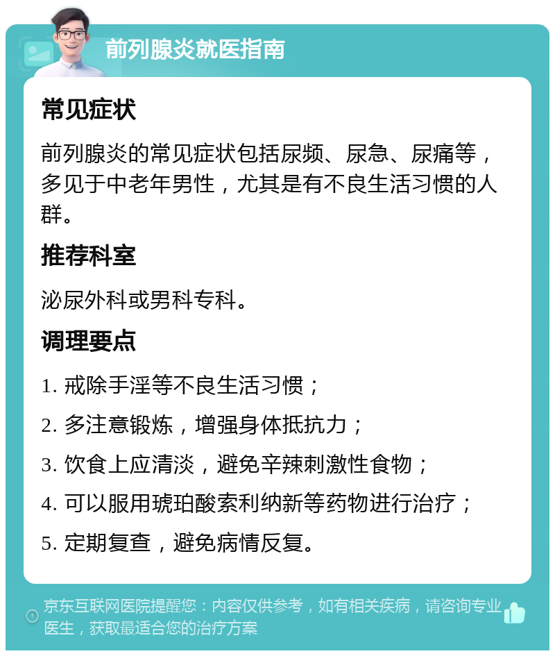 前列腺炎就医指南 常见症状 前列腺炎的常见症状包括尿频、尿急、尿痛等，多见于中老年男性，尤其是有不良生活习惯的人群。 推荐科室 泌尿外科或男科专科。 调理要点 1. 戒除手淫等不良生活习惯； 2. 多注意锻炼，增强身体抵抗力； 3. 饮食上应清淡，避免辛辣刺激性食物； 4. 可以服用琥珀酸索利纳新等药物进行治疗； 5. 定期复查，避免病情反复。