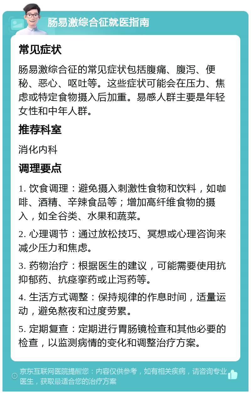 肠易激综合征就医指南 常见症状 肠易激综合征的常见症状包括腹痛、腹泻、便秘、恶心、呕吐等。这些症状可能会在压力、焦虑或特定食物摄入后加重。易感人群主要是年轻女性和中年人群。 推荐科室 消化内科 调理要点 1. 饮食调理：避免摄入刺激性食物和饮料，如咖啡、酒精、辛辣食品等；增加高纤维食物的摄入，如全谷类、水果和蔬菜。 2. 心理调节：通过放松技巧、冥想或心理咨询来减少压力和焦虑。 3. 药物治疗：根据医生的建议，可能需要使用抗抑郁药、抗痉挛药或止泻药等。 4. 生活方式调整：保持规律的作息时间，适量运动，避免熬夜和过度劳累。 5. 定期复查：定期进行胃肠镜检查和其他必要的检查，以监测病情的变化和调整治疗方案。