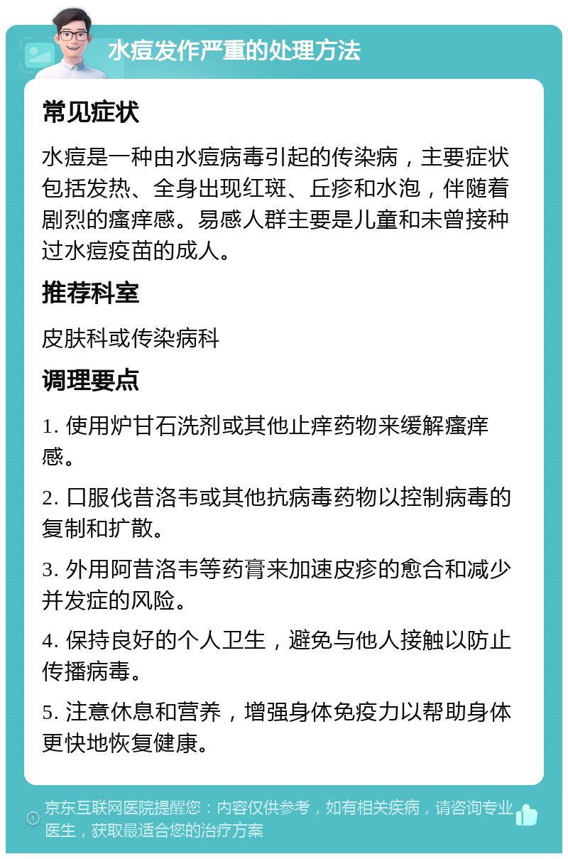 水痘发作严重的处理方法 常见症状 水痘是一种由水痘病毒引起的传染病，主要症状包括发热、全身出现红斑、丘疹和水泡，伴随着剧烈的瘙痒感。易感人群主要是儿童和未曾接种过水痘疫苗的成人。 推荐科室 皮肤科或传染病科 调理要点 1. 使用炉甘石洗剂或其他止痒药物来缓解瘙痒感。 2. 口服伐昔洛韦或其他抗病毒药物以控制病毒的复制和扩散。 3. 外用阿昔洛韦等药膏来加速皮疹的愈合和减少并发症的风险。 4. 保持良好的个人卫生，避免与他人接触以防止传播病毒。 5. 注意休息和营养，增强身体免疫力以帮助身体更快地恢复健康。