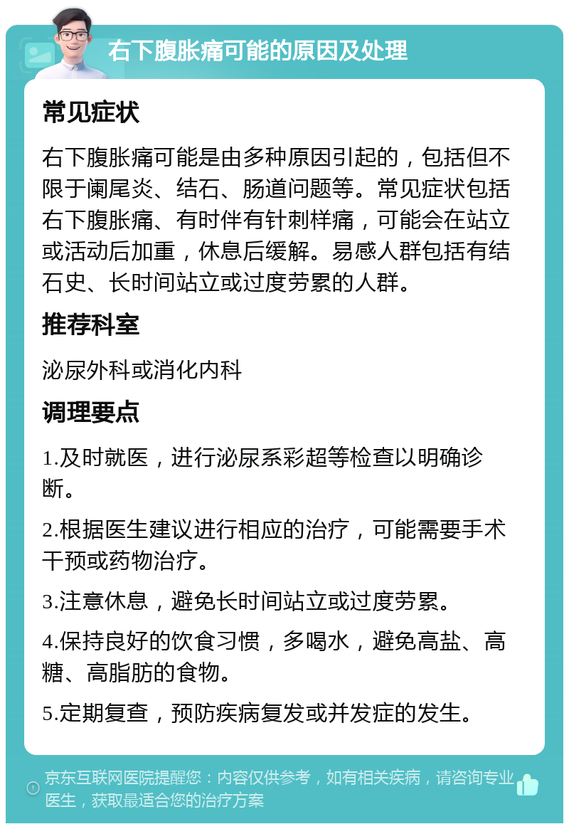 右下腹胀痛可能的原因及处理 常见症状 右下腹胀痛可能是由多种原因引起的，包括但不限于阑尾炎、结石、肠道问题等。常见症状包括右下腹胀痛、有时伴有针刺样痛，可能会在站立或活动后加重，休息后缓解。易感人群包括有结石史、长时间站立或过度劳累的人群。 推荐科室 泌尿外科或消化内科 调理要点 1.及时就医，进行泌尿系彩超等检查以明确诊断。 2.根据医生建议进行相应的治疗，可能需要手术干预或药物治疗。 3.注意休息，避免长时间站立或过度劳累。 4.保持良好的饮食习惯，多喝水，避免高盐、高糖、高脂肪的食物。 5.定期复查，预防疾病复发或并发症的发生。