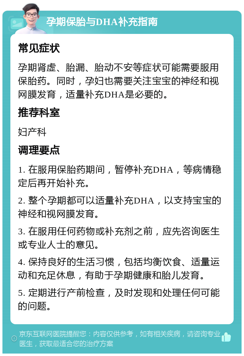 孕期保胎与DHA补充指南 常见症状 孕期肾虚、胎漏、胎动不安等症状可能需要服用保胎药。同时，孕妇也需要关注宝宝的神经和视网膜发育，适量补充DHA是必要的。 推荐科室 妇产科 调理要点 1. 在服用保胎药期间，暂停补充DHA，等病情稳定后再开始补充。 2. 整个孕期都可以适量补充DHA，以支持宝宝的神经和视网膜发育。 3. 在服用任何药物或补充剂之前，应先咨询医生或专业人士的意见。 4. 保持良好的生活习惯，包括均衡饮食、适量运动和充足休息，有助于孕期健康和胎儿发育。 5. 定期进行产前检查，及时发现和处理任何可能的问题。