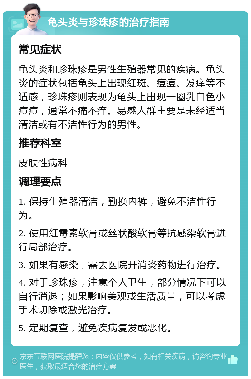 龟头炎与珍珠疹的治疗指南 常见症状 龟头炎和珍珠疹是男性生殖器常见的疾病。龟头炎的症状包括龟头上出现红斑、痘痘、发痒等不适感，珍珠疹则表现为龟头上出现一圈乳白色小痘痘，通常不痛不痒。易感人群主要是未经适当清洁或有不洁性行为的男性。 推荐科室 皮肤性病科 调理要点 1. 保持生殖器清洁，勤换内裤，避免不洁性行为。 2. 使用红霉素软膏或丝状酸软膏等抗感染软膏进行局部治疗。 3. 如果有感染，需去医院开消炎药物进行治疗。 4. 对于珍珠疹，注意个人卫生，部分情况下可以自行消退；如果影响美观或生活质量，可以考虑手术切除或激光治疗。 5. 定期复查，避免疾病复发或恶化。