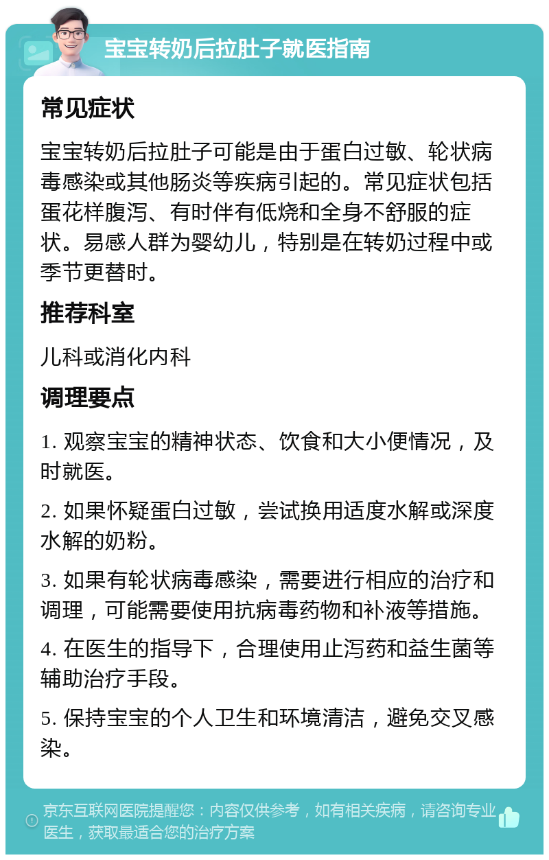 宝宝转奶后拉肚子就医指南 常见症状 宝宝转奶后拉肚子可能是由于蛋白过敏、轮状病毒感染或其他肠炎等疾病引起的。常见症状包括蛋花样腹泻、有时伴有低烧和全身不舒服的症状。易感人群为婴幼儿，特别是在转奶过程中或季节更替时。 推荐科室 儿科或消化内科 调理要点 1. 观察宝宝的精神状态、饮食和大小便情况，及时就医。 2. 如果怀疑蛋白过敏，尝试换用适度水解或深度水解的奶粉。 3. 如果有轮状病毒感染，需要进行相应的治疗和调理，可能需要使用抗病毒药物和补液等措施。 4. 在医生的指导下，合理使用止泻药和益生菌等辅助治疗手段。 5. 保持宝宝的个人卫生和环境清洁，避免交叉感染。