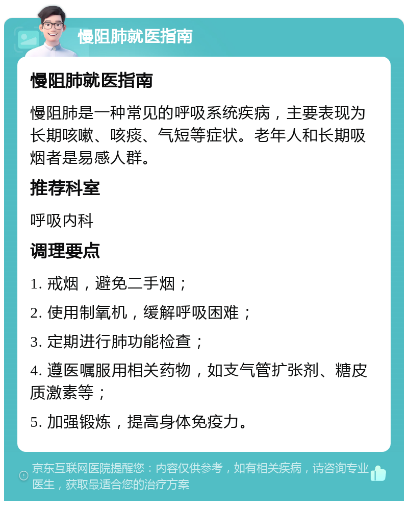 慢阻肺就医指南 慢阻肺就医指南 慢阻肺是一种常见的呼吸系统疾病，主要表现为长期咳嗽、咳痰、气短等症状。老年人和长期吸烟者是易感人群。 推荐科室 呼吸内科 调理要点 1. 戒烟，避免二手烟； 2. 使用制氧机，缓解呼吸困难； 3. 定期进行肺功能检查； 4. 遵医嘱服用相关药物，如支气管扩张剂、糖皮质激素等； 5. 加强锻炼，提高身体免疫力。