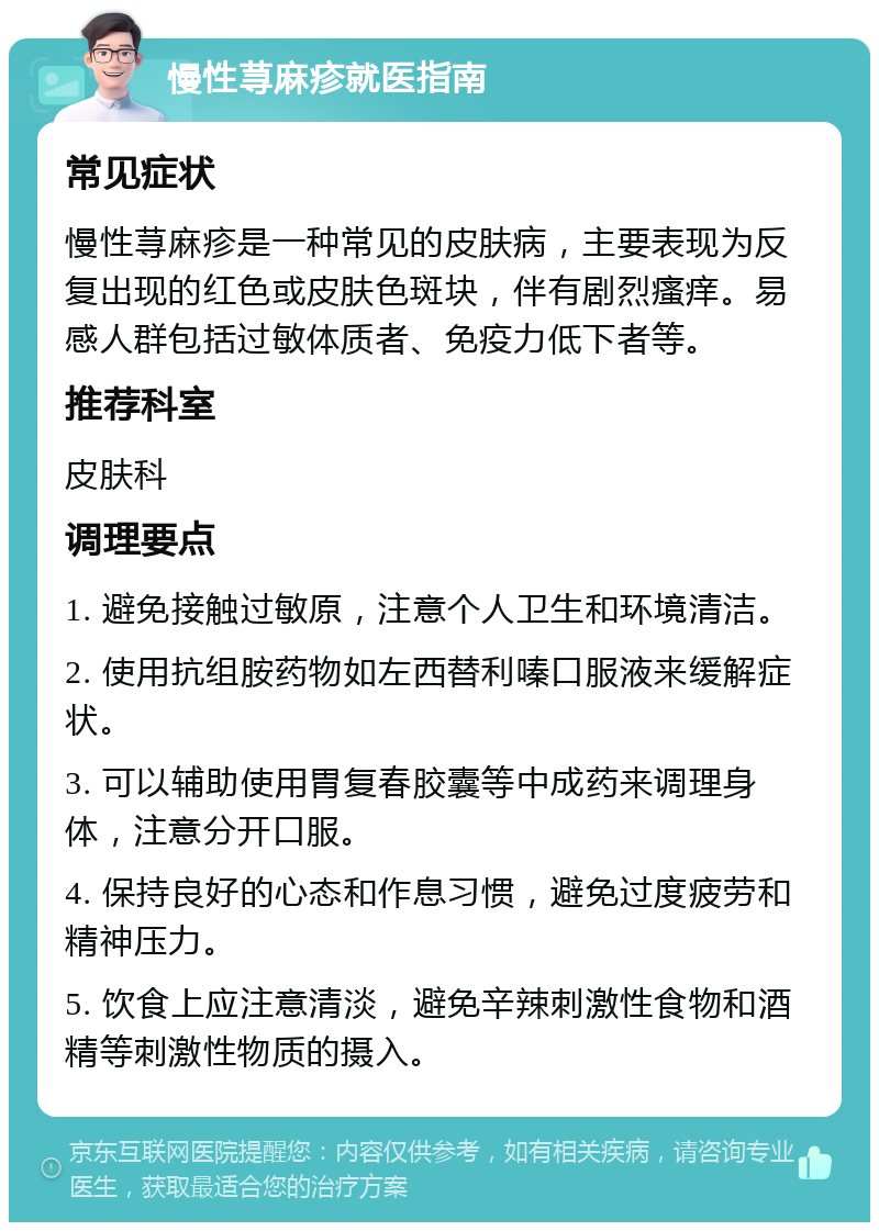 慢性荨麻疹就医指南 常见症状 慢性荨麻疹是一种常见的皮肤病，主要表现为反复出现的红色或皮肤色斑块，伴有剧烈瘙痒。易感人群包括过敏体质者、免疫力低下者等。 推荐科室 皮肤科 调理要点 1. 避免接触过敏原，注意个人卫生和环境清洁。 2. 使用抗组胺药物如左西替利嗪口服液来缓解症状。 3. 可以辅助使用胃复春胶囊等中成药来调理身体，注意分开口服。 4. 保持良好的心态和作息习惯，避免过度疲劳和精神压力。 5. 饮食上应注意清淡，避免辛辣刺激性食物和酒精等刺激性物质的摄入。