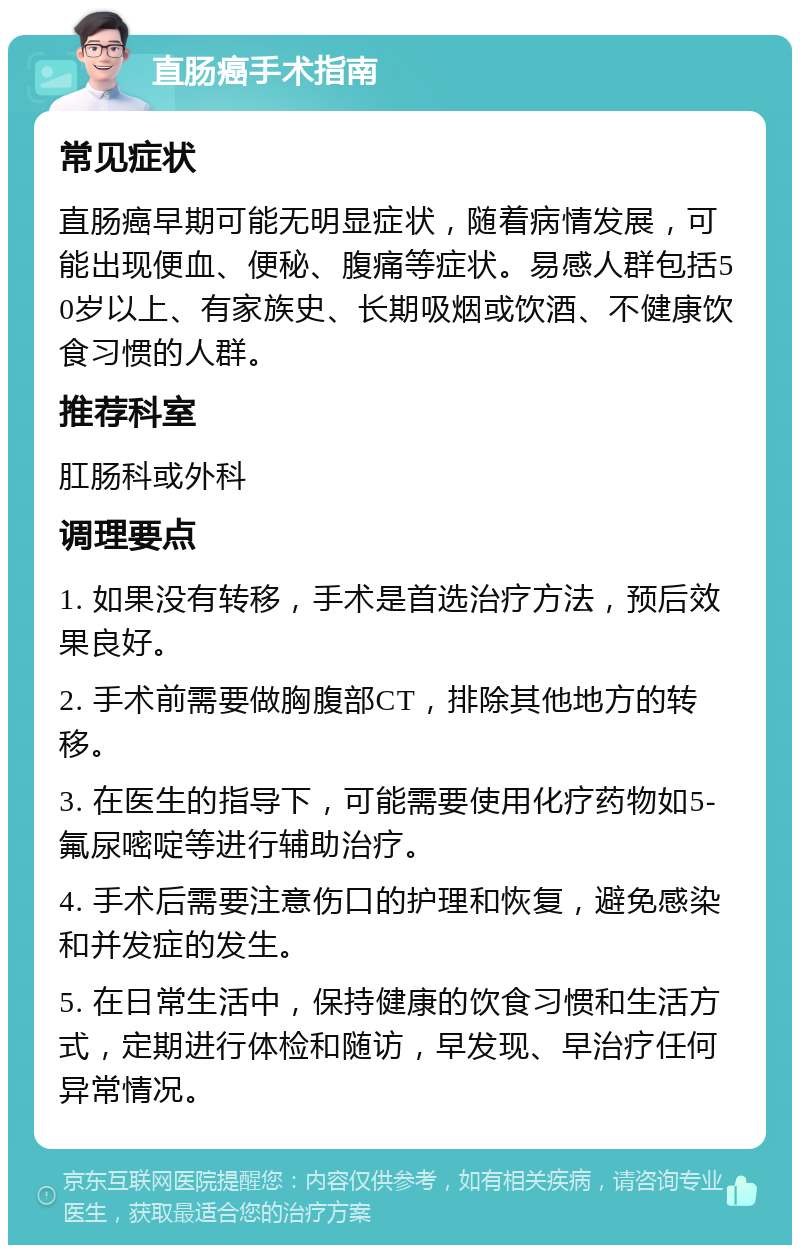 直肠癌手术指南 常见症状 直肠癌早期可能无明显症状，随着病情发展，可能出现便血、便秘、腹痛等症状。易感人群包括50岁以上、有家族史、长期吸烟或饮酒、不健康饮食习惯的人群。 推荐科室 肛肠科或外科 调理要点 1. 如果没有转移，手术是首选治疗方法，预后效果良好。 2. 手术前需要做胸腹部CT，排除其他地方的转移。 3. 在医生的指导下，可能需要使用化疗药物如5-氟尿嘧啶等进行辅助治疗。 4. 手术后需要注意伤口的护理和恢复，避免感染和并发症的发生。 5. 在日常生活中，保持健康的饮食习惯和生活方式，定期进行体检和随访，早发现、早治疗任何异常情况。