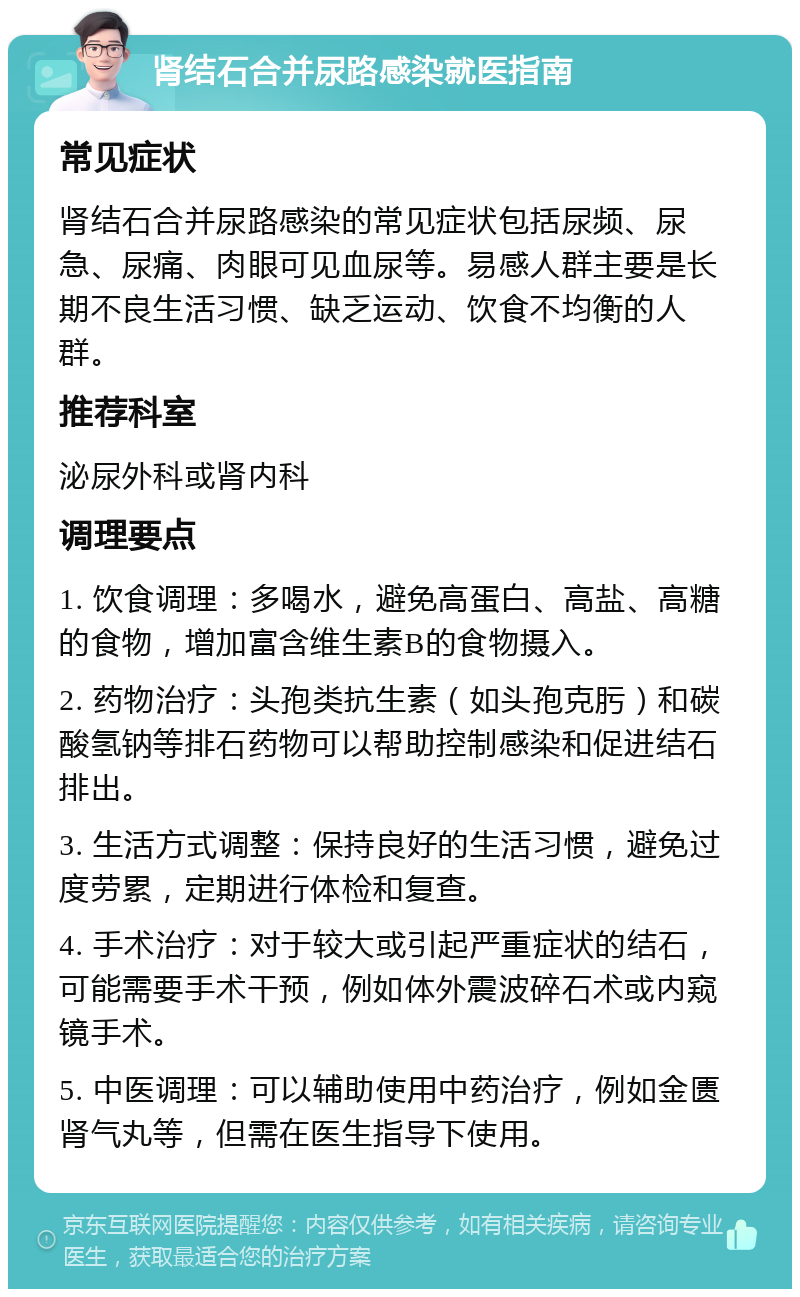 肾结石合并尿路感染就医指南 常见症状 肾结石合并尿路感染的常见症状包括尿频、尿急、尿痛、肉眼可见血尿等。易感人群主要是长期不良生活习惯、缺乏运动、饮食不均衡的人群。 推荐科室 泌尿外科或肾内科 调理要点 1. 饮食调理：多喝水，避免高蛋白、高盐、高糖的食物，增加富含维生素B的食物摄入。 2. 药物治疗：头孢类抗生素（如头孢克肟）和碳酸氢钠等排石药物可以帮助控制感染和促进结石排出。 3. 生活方式调整：保持良好的生活习惯，避免过度劳累，定期进行体检和复查。 4. 手术治疗：对于较大或引起严重症状的结石，可能需要手术干预，例如体外震波碎石术或内窥镜手术。 5. 中医调理：可以辅助使用中药治疗，例如金匮肾气丸等，但需在医生指导下使用。