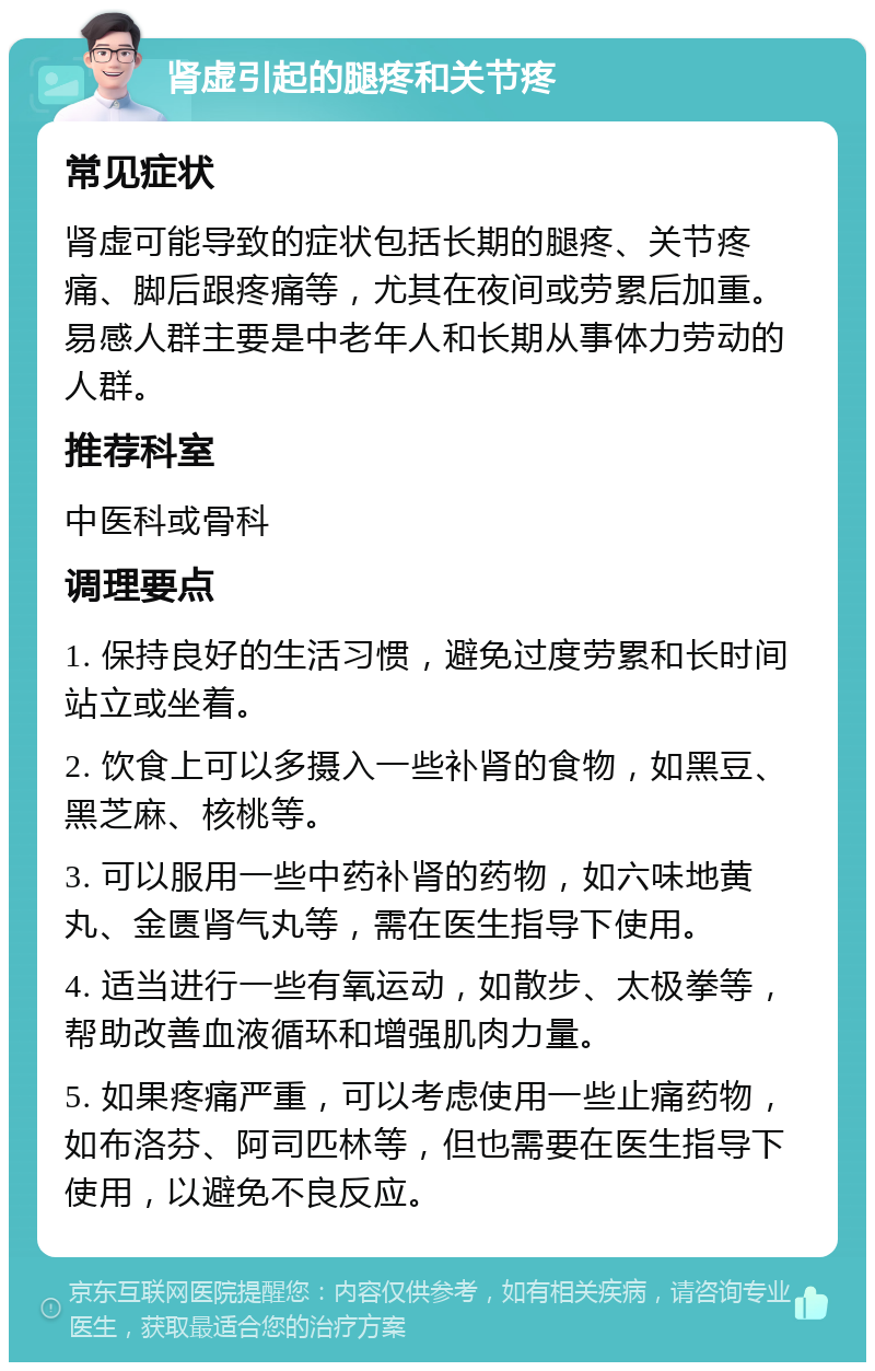 肾虚引起的腿疼和关节疼 常见症状 肾虚可能导致的症状包括长期的腿疼、关节疼痛、脚后跟疼痛等，尤其在夜间或劳累后加重。易感人群主要是中老年人和长期从事体力劳动的人群。 推荐科室 中医科或骨科 调理要点 1. 保持良好的生活习惯，避免过度劳累和长时间站立或坐着。 2. 饮食上可以多摄入一些补肾的食物，如黑豆、黑芝麻、核桃等。 3. 可以服用一些中药补肾的药物，如六味地黄丸、金匮肾气丸等，需在医生指导下使用。 4. 适当进行一些有氧运动，如散步、太极拳等，帮助改善血液循环和增强肌肉力量。 5. 如果疼痛严重，可以考虑使用一些止痛药物，如布洛芬、阿司匹林等，但也需要在医生指导下使用，以避免不良反应。