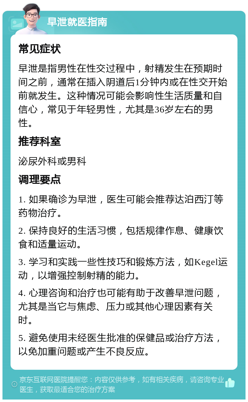 早泄就医指南 常见症状 早泄是指男性在性交过程中，射精发生在预期时间之前，通常在插入阴道后1分钟内或在性交开始前就发生。这种情况可能会影响性生活质量和自信心，常见于年轻男性，尤其是36岁左右的男性。 推荐科室 泌尿外科或男科 调理要点 1. 如果确诊为早泄，医生可能会推荐达泊西汀等药物治疗。 2. 保持良好的生活习惯，包括规律作息、健康饮食和适量运动。 3. 学习和实践一些性技巧和锻炼方法，如Kegel运动，以增强控制射精的能力。 4. 心理咨询和治疗也可能有助于改善早泄问题，尤其是当它与焦虑、压力或其他心理因素有关时。 5. 避免使用未经医生批准的保健品或治疗方法，以免加重问题或产生不良反应。