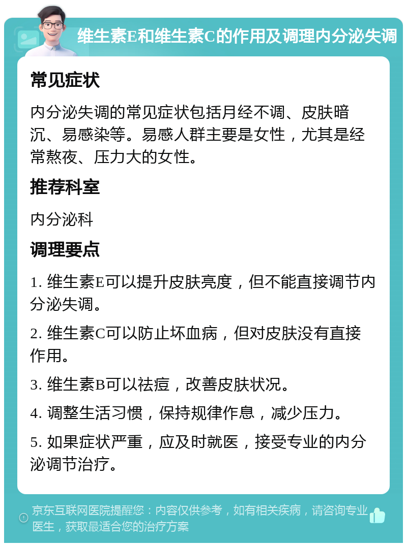 维生素E和维生素C的作用及调理内分泌失调 常见症状 内分泌失调的常见症状包括月经不调、皮肤暗沉、易感染等。易感人群主要是女性，尤其是经常熬夜、压力大的女性。 推荐科室 内分泌科 调理要点 1. 维生素E可以提升皮肤亮度，但不能直接调节内分泌失调。 2. 维生素C可以防止坏血病，但对皮肤没有直接作用。 3. 维生素B可以祛痘，改善皮肤状况。 4. 调整生活习惯，保持规律作息，减少压力。 5. 如果症状严重，应及时就医，接受专业的内分泌调节治疗。