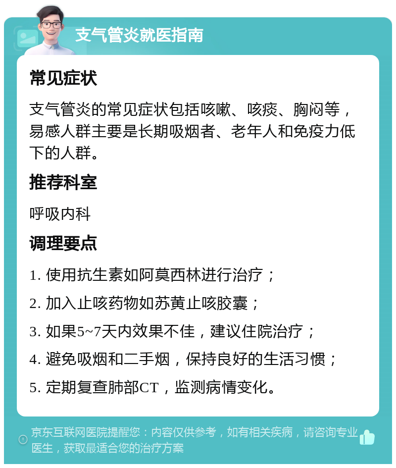 支气管炎就医指南 常见症状 支气管炎的常见症状包括咳嗽、咳痰、胸闷等，易感人群主要是长期吸烟者、老年人和免疫力低下的人群。 推荐科室 呼吸内科 调理要点 1. 使用抗生素如阿莫西林进行治疗； 2. 加入止咳药物如苏黄止咳胶囊； 3. 如果5~7天内效果不佳，建议住院治疗； 4. 避免吸烟和二手烟，保持良好的生活习惯； 5. 定期复查肺部CT，监测病情变化。